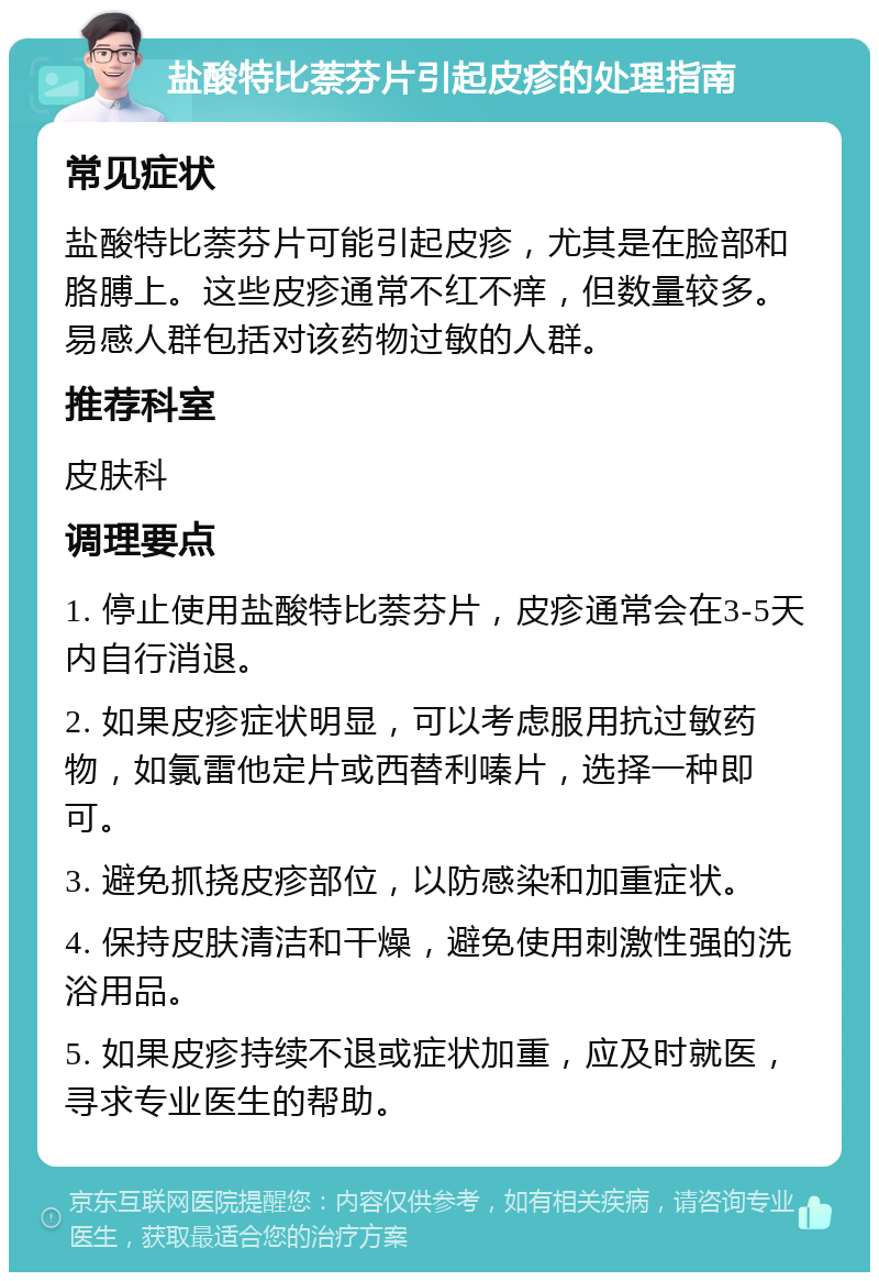 盐酸特比萘芬片引起皮疹的处理指南 常见症状 盐酸特比萘芬片可能引起皮疹，尤其是在脸部和胳膊上。这些皮疹通常不红不痒，但数量较多。易感人群包括对该药物过敏的人群。 推荐科室 皮肤科 调理要点 1. 停止使用盐酸特比萘芬片，皮疹通常会在3-5天内自行消退。 2. 如果皮疹症状明显，可以考虑服用抗过敏药物，如氯雷他定片或西替利嗪片，选择一种即可。 3. 避免抓挠皮疹部位，以防感染和加重症状。 4. 保持皮肤清洁和干燥，避免使用刺激性强的洗浴用品。 5. 如果皮疹持续不退或症状加重，应及时就医，寻求专业医生的帮助。