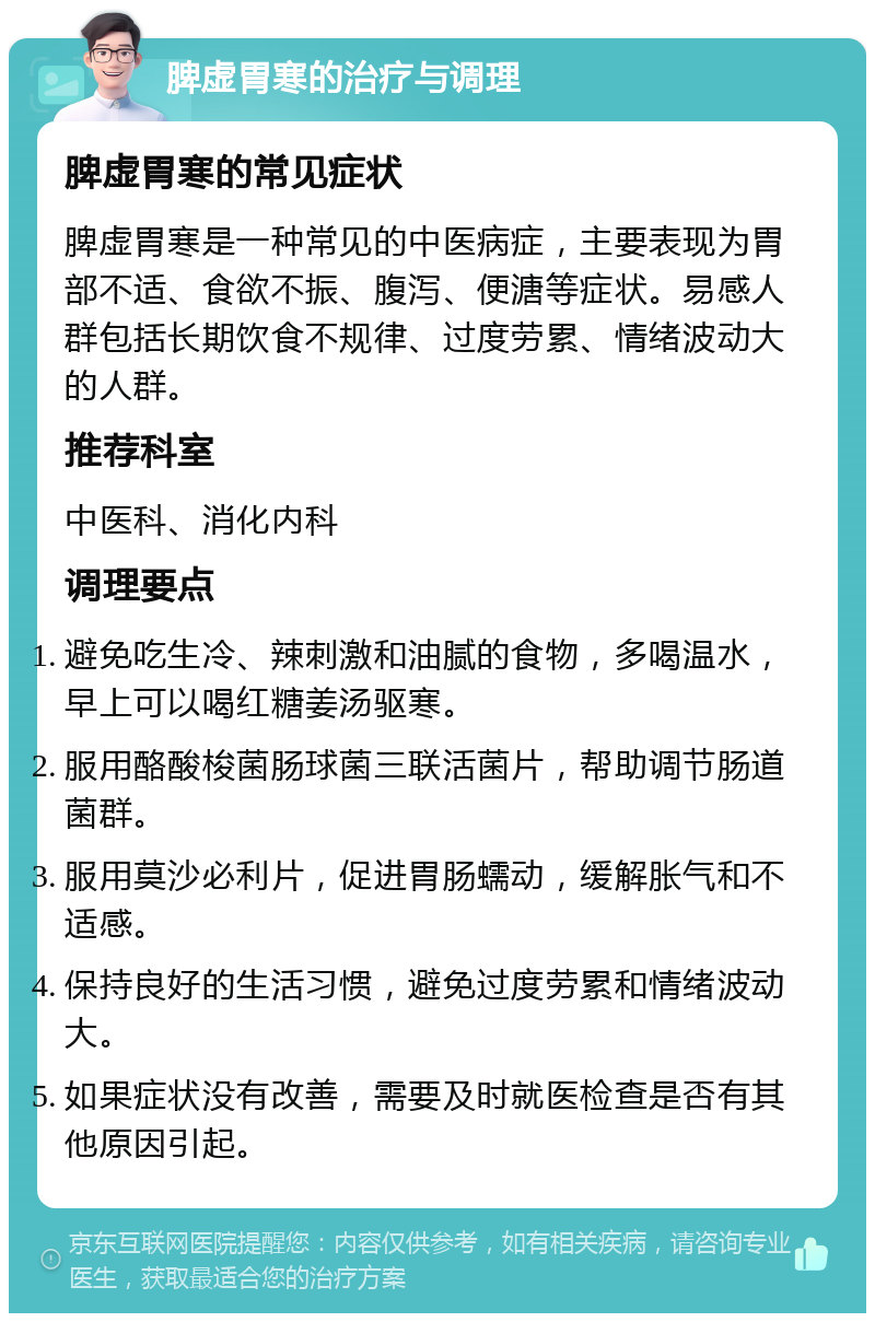 脾虚胃寒的治疗与调理 脾虚胃寒的常见症状 脾虚胃寒是一种常见的中医病症，主要表现为胃部不适、食欲不振、腹泻、便溏等症状。易感人群包括长期饮食不规律、过度劳累、情绪波动大的人群。 推荐科室 中医科、消化内科 调理要点 避免吃生冷、辣刺激和油腻的食物，多喝温水，早上可以喝红糖姜汤驱寒。 服用酪酸梭菌肠球菌三联活菌片，帮助调节肠道菌群。 服用莫沙必利片，促进胃肠蠕动，缓解胀气和不适感。 保持良好的生活习惯，避免过度劳累和情绪波动大。 如果症状没有改善，需要及时就医检查是否有其他原因引起。