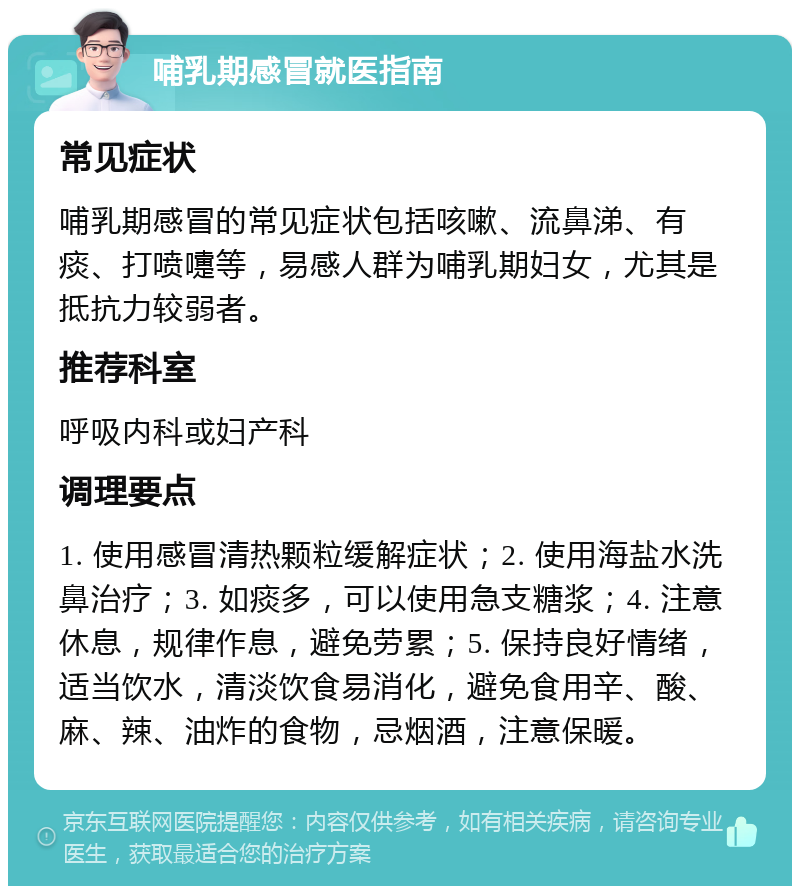 哺乳期感冒就医指南 常见症状 哺乳期感冒的常见症状包括咳嗽、流鼻涕、有痰、打喷嚏等，易感人群为哺乳期妇女，尤其是抵抗力较弱者。 推荐科室 呼吸内科或妇产科 调理要点 1. 使用感冒清热颗粒缓解症状；2. 使用海盐水洗鼻治疗；3. 如痰多，可以使用急支糖浆；4. 注意休息，规律作息，避免劳累；5. 保持良好情绪，适当饮水，清淡饮食易消化，避免食用辛、酸、麻、辣、油炸的食物，忌烟酒，注意保暖。