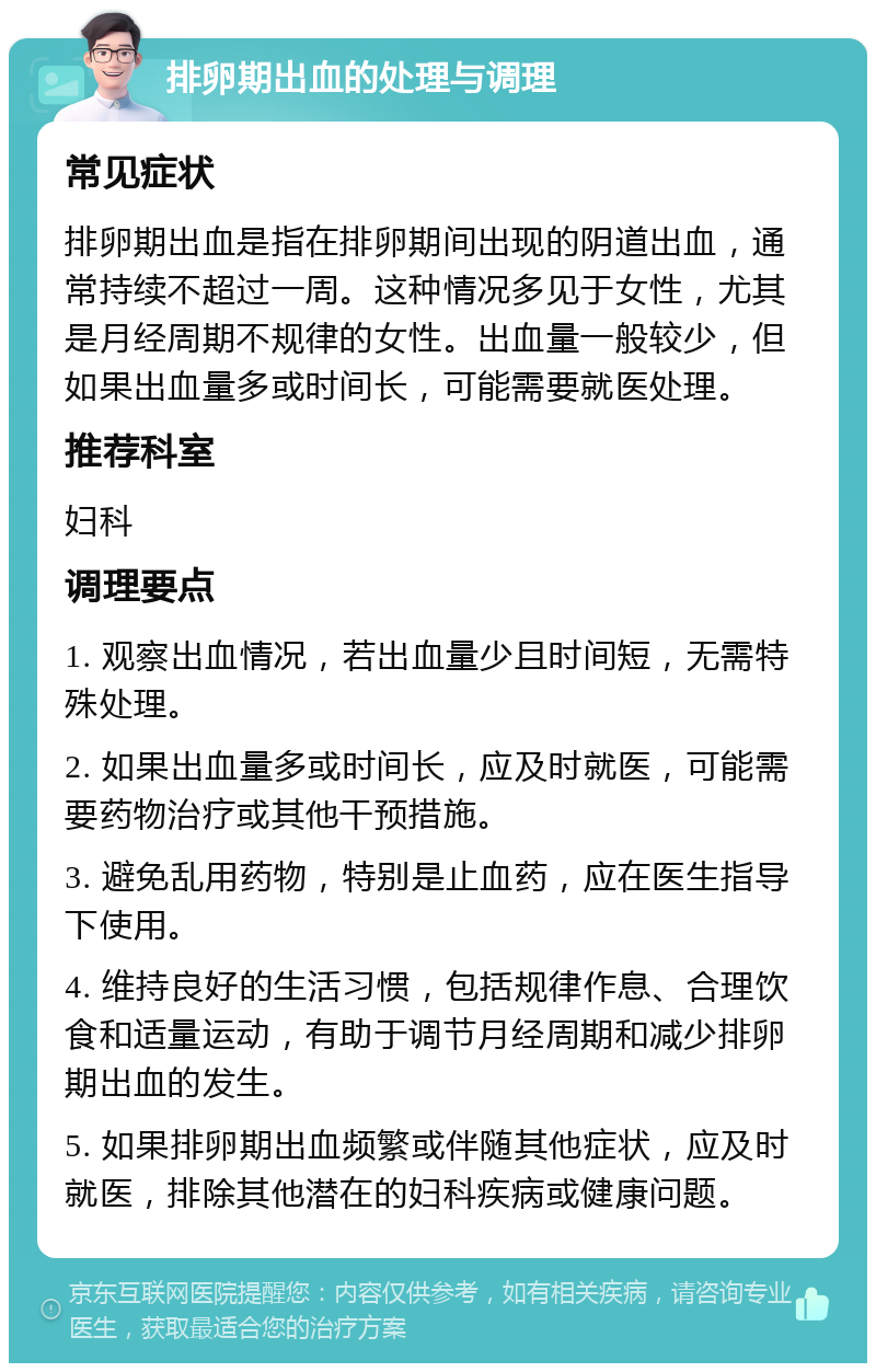 排卵期出血的处理与调理 常见症状 排卵期出血是指在排卵期间出现的阴道出血，通常持续不超过一周。这种情况多见于女性，尤其是月经周期不规律的女性。出血量一般较少，但如果出血量多或时间长，可能需要就医处理。 推荐科室 妇科 调理要点 1. 观察出血情况，若出血量少且时间短，无需特殊处理。 2. 如果出血量多或时间长，应及时就医，可能需要药物治疗或其他干预措施。 3. 避免乱用药物，特别是止血药，应在医生指导下使用。 4. 维持良好的生活习惯，包括规律作息、合理饮食和适量运动，有助于调节月经周期和减少排卵期出血的发生。 5. 如果排卵期出血频繁或伴随其他症状，应及时就医，排除其他潜在的妇科疾病或健康问题。