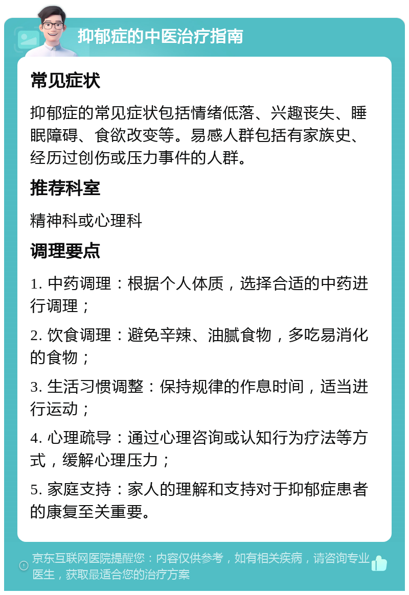 抑郁症的中医治疗指南 常见症状 抑郁症的常见症状包括情绪低落、兴趣丧失、睡眠障碍、食欲改变等。易感人群包括有家族史、经历过创伤或压力事件的人群。 推荐科室 精神科或心理科 调理要点 1. 中药调理：根据个人体质，选择合适的中药进行调理； 2. 饮食调理：避免辛辣、油腻食物，多吃易消化的食物； 3. 生活习惯调整：保持规律的作息时间，适当进行运动； 4. 心理疏导：通过心理咨询或认知行为疗法等方式，缓解心理压力； 5. 家庭支持：家人的理解和支持对于抑郁症患者的康复至关重要。