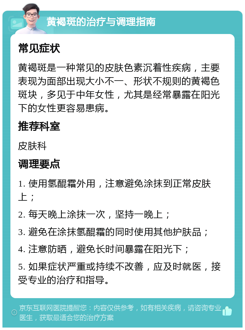 黄褐斑的治疗与调理指南 常见症状 黄褐斑是一种常见的皮肤色素沉着性疾病，主要表现为面部出现大小不一、形状不规则的黄褐色斑块，多见于中年女性，尤其是经常暴露在阳光下的女性更容易患病。 推荐科室 皮肤科 调理要点 1. 使用氢醌霜外用，注意避免涂抹到正常皮肤上； 2. 每天晚上涂抹一次，坚持一晚上； 3. 避免在涂抹氢醌霜的同时使用其他护肤品； 4. 注意防晒，避免长时间暴露在阳光下； 5. 如果症状严重或持续不改善，应及时就医，接受专业的治疗和指导。