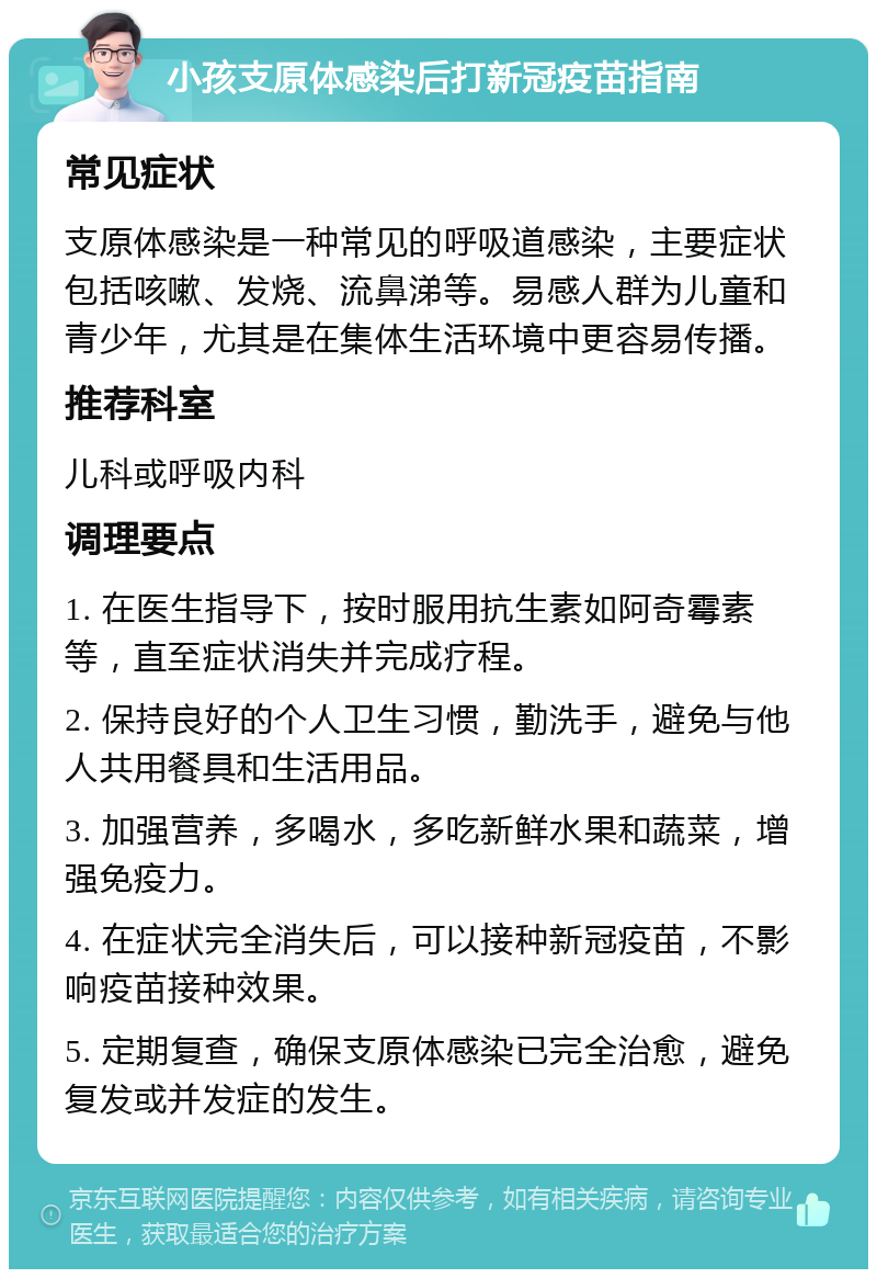 小孩支原体感染后打新冠疫苗指南 常见症状 支原体感染是一种常见的呼吸道感染，主要症状包括咳嗽、发烧、流鼻涕等。易感人群为儿童和青少年，尤其是在集体生活环境中更容易传播。 推荐科室 儿科或呼吸内科 调理要点 1. 在医生指导下，按时服用抗生素如阿奇霉素等，直至症状消失并完成疗程。 2. 保持良好的个人卫生习惯，勤洗手，避免与他人共用餐具和生活用品。 3. 加强营养，多喝水，多吃新鲜水果和蔬菜，增强免疫力。 4. 在症状完全消失后，可以接种新冠疫苗，不影响疫苗接种效果。 5. 定期复查，确保支原体感染已完全治愈，避免复发或并发症的发生。