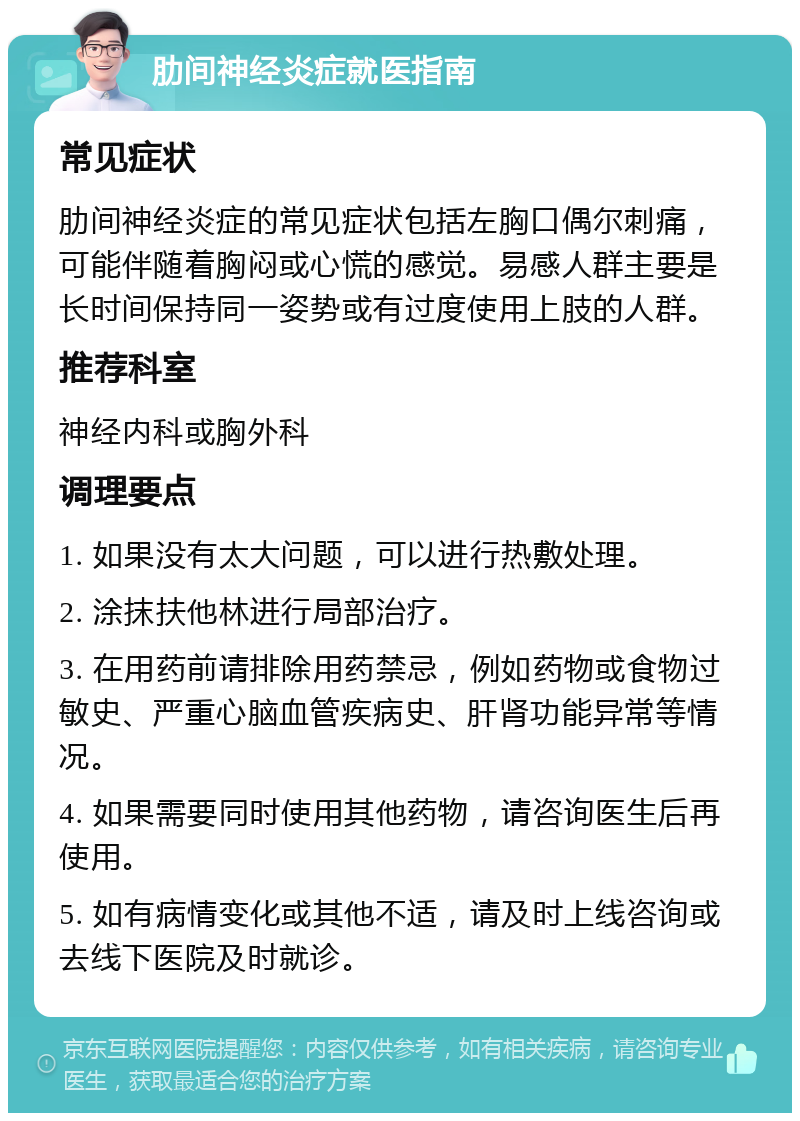 肋间神经炎症就医指南 常见症状 肋间神经炎症的常见症状包括左胸口偶尔刺痛，可能伴随着胸闷或心慌的感觉。易感人群主要是长时间保持同一姿势或有过度使用上肢的人群。 推荐科室 神经内科或胸外科 调理要点 1. 如果没有太大问题，可以进行热敷处理。 2. 涂抹扶他林进行局部治疗。 3. 在用药前请排除用药禁忌，例如药物或食物过敏史、严重心脑血管疾病史、肝肾功能异常等情况。 4. 如果需要同时使用其他药物，请咨询医生后再使用。 5. 如有病情变化或其他不适，请及时上线咨询或去线下医院及时就诊。