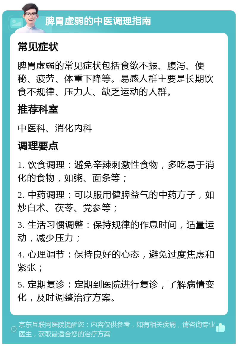 脾胃虚弱的中医调理指南 常见症状 脾胃虚弱的常见症状包括食欲不振、腹泻、便秘、疲劳、体重下降等。易感人群主要是长期饮食不规律、压力大、缺乏运动的人群。 推荐科室 中医科、消化内科 调理要点 1. 饮食调理：避免辛辣刺激性食物，多吃易于消化的食物，如粥、面条等； 2. 中药调理：可以服用健脾益气的中药方子，如炒白术、茯苓、党参等； 3. 生活习惯调整：保持规律的作息时间，适量运动，减少压力； 4. 心理调节：保持良好的心态，避免过度焦虑和紧张； 5. 定期复诊：定期到医院进行复诊，了解病情变化，及时调整治疗方案。