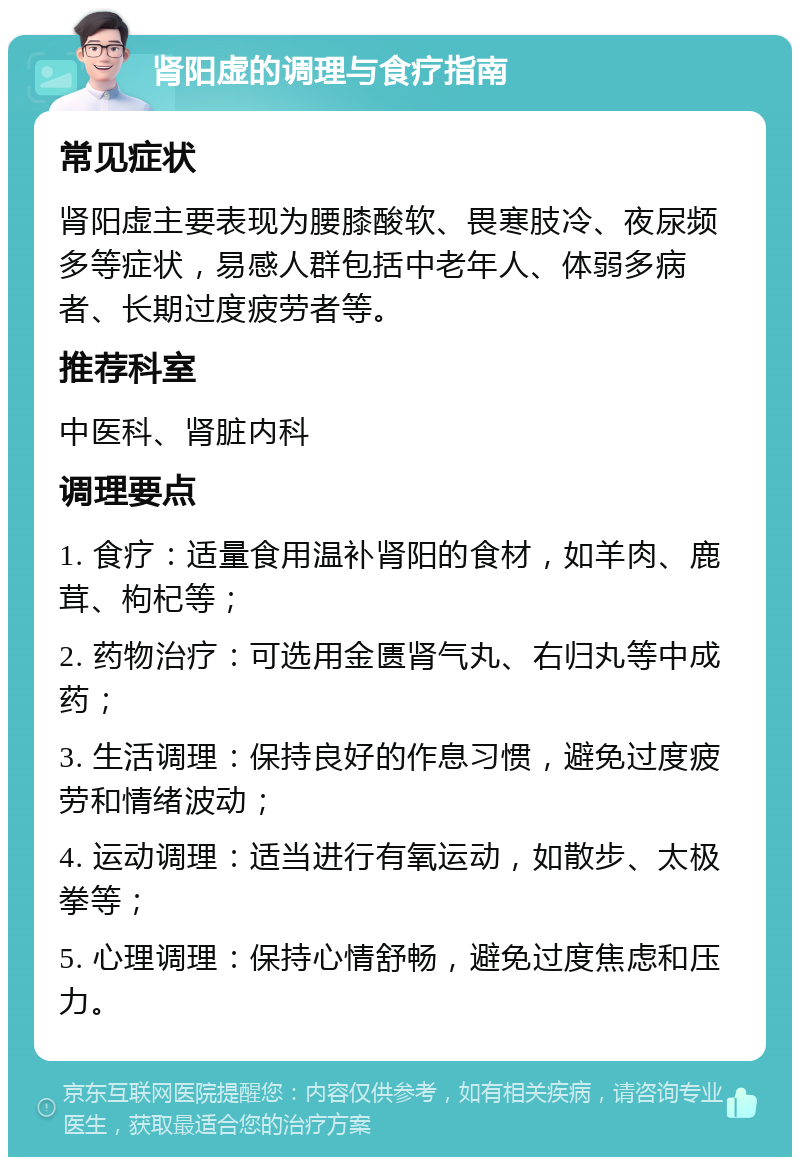 肾阳虚的调理与食疗指南 常见症状 肾阳虚主要表现为腰膝酸软、畏寒肢冷、夜尿频多等症状，易感人群包括中老年人、体弱多病者、长期过度疲劳者等。 推荐科室 中医科、肾脏内科 调理要点 1. 食疗：适量食用温补肾阳的食材，如羊肉、鹿茸、枸杞等； 2. 药物治疗：可选用金匮肾气丸、右归丸等中成药； 3. 生活调理：保持良好的作息习惯，避免过度疲劳和情绪波动； 4. 运动调理：适当进行有氧运动，如散步、太极拳等； 5. 心理调理：保持心情舒畅，避免过度焦虑和压力。