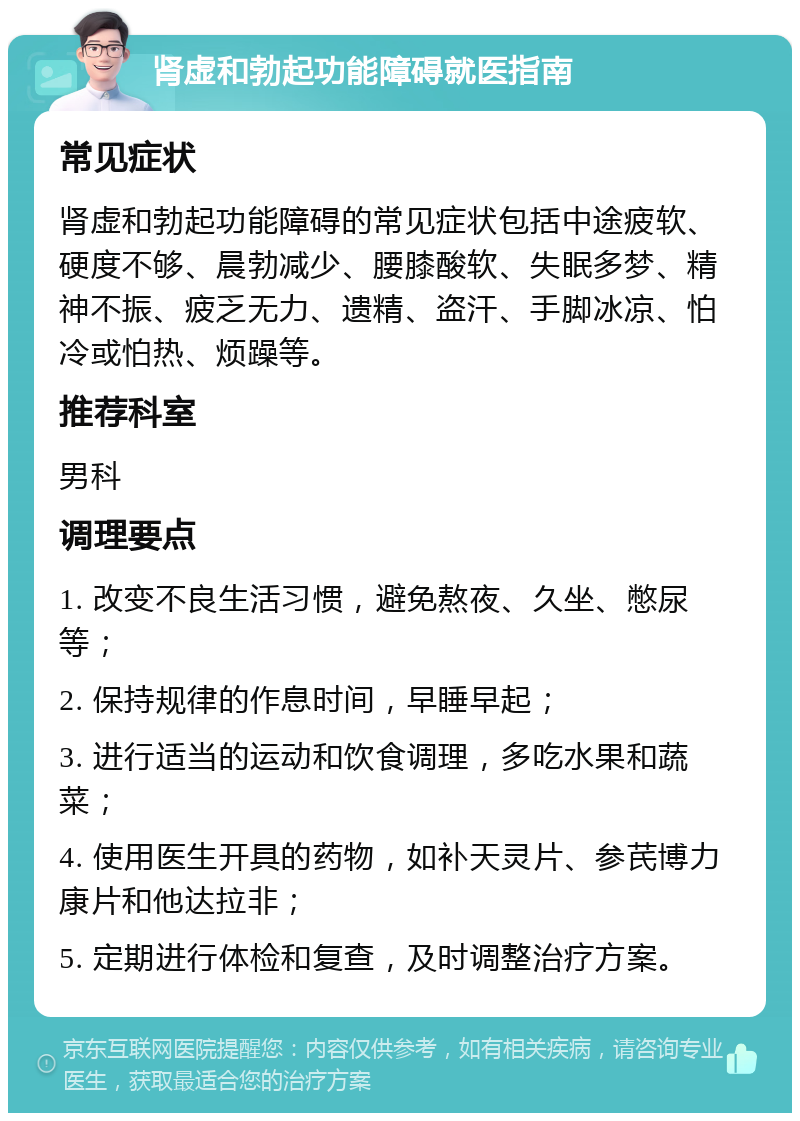 肾虚和勃起功能障碍就医指南 常见症状 肾虚和勃起功能障碍的常见症状包括中途疲软、硬度不够、晨勃减少、腰膝酸软、失眠多梦、精神不振、疲乏无力、遗精、盗汗、手脚冰凉、怕冷或怕热、烦躁等。 推荐科室 男科 调理要点 1. 改变不良生活习惯，避免熬夜、久坐、憋尿等； 2. 保持规律的作息时间，早睡早起； 3. 进行适当的运动和饮食调理，多吃水果和蔬菜； 4. 使用医生开具的药物，如补天灵片、参芪博力康片和他达拉非； 5. 定期进行体检和复查，及时调整治疗方案。