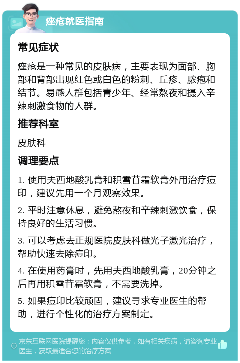 痤疮就医指南 常见症状 痤疮是一种常见的皮肤病，主要表现为面部、胸部和背部出现红色或白色的粉刺、丘疹、脓疱和结节。易感人群包括青少年、经常熬夜和摄入辛辣刺激食物的人群。 推荐科室 皮肤科 调理要点 1. 使用夫西地酸乳膏和积雪苷霜软膏外用治疗痘印，建议先用一个月观察效果。 2. 平时注意休息，避免熬夜和辛辣刺激饮食，保持良好的生活习惯。 3. 可以考虑去正规医院皮肤科做光子激光治疗，帮助快速去除痘印。 4. 在使用药膏时，先用夫西地酸乳膏，20分钟之后再用积雪苷霜软膏，不需要洗掉。 5. 如果痘印比较顽固，建议寻求专业医生的帮助，进行个性化的治疗方案制定。