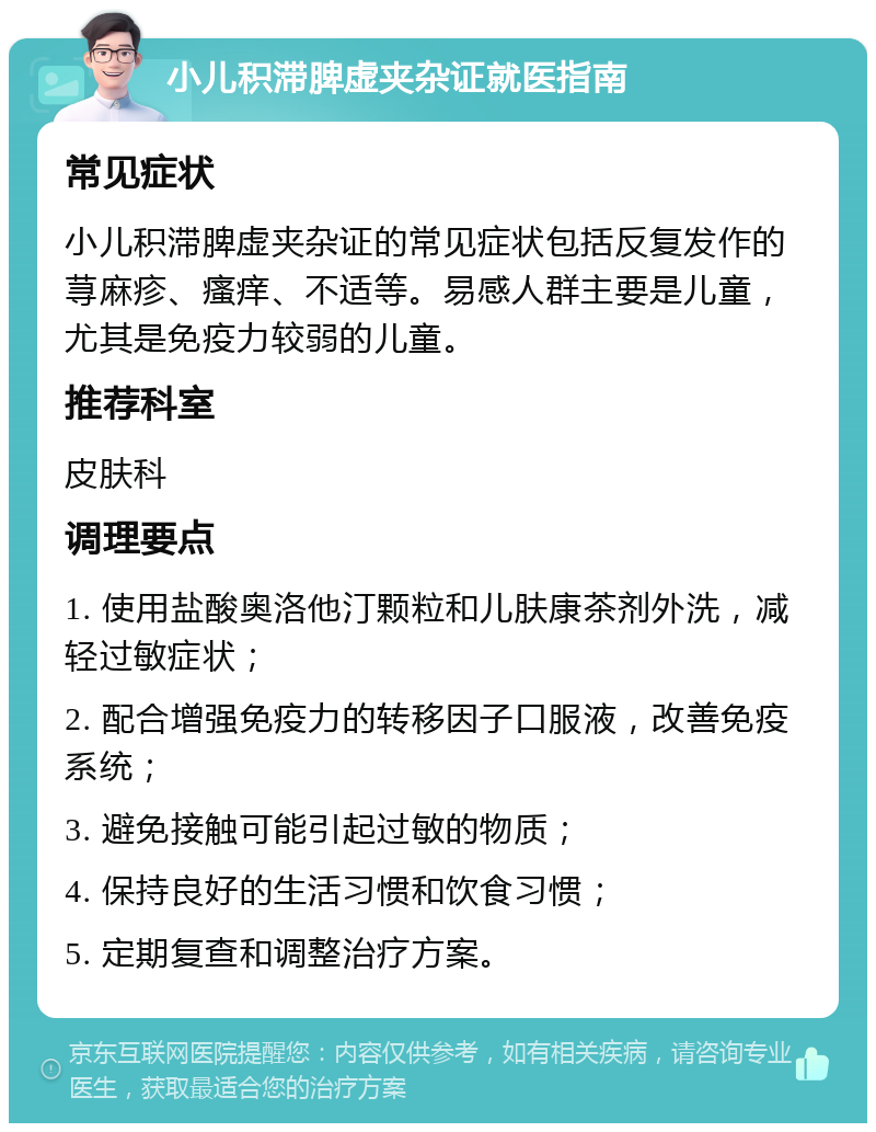 小儿积滞脾虚夹杂证就医指南 常见症状 小儿积滞脾虚夹杂证的常见症状包括反复发作的荨麻疹、瘙痒、不适等。易感人群主要是儿童，尤其是免疫力较弱的儿童。 推荐科室 皮肤科 调理要点 1. 使用盐酸奥洛他汀颗粒和儿肤康茶剂外洗，减轻过敏症状； 2. 配合增强免疫力的转移因子口服液，改善免疫系统； 3. 避免接触可能引起过敏的物质； 4. 保持良好的生活习惯和饮食习惯； 5. 定期复查和调整治疗方案。