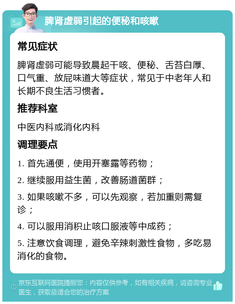 脾肾虚弱引起的便秘和咳嗽 常见症状 脾肾虚弱可能导致晨起干咳、便秘、舌苔白厚、口气重、放屁味道大等症状，常见于中老年人和长期不良生活习惯者。 推荐科室 中医内科或消化内科 调理要点 1. 首先通便，使用开塞露等药物； 2. 继续服用益生菌，改善肠道菌群； 3. 如果咳嗽不多，可以先观察，若加重则需复诊； 4. 可以服用消积止咳口服液等中成药； 5. 注意饮食调理，避免辛辣刺激性食物，多吃易消化的食物。