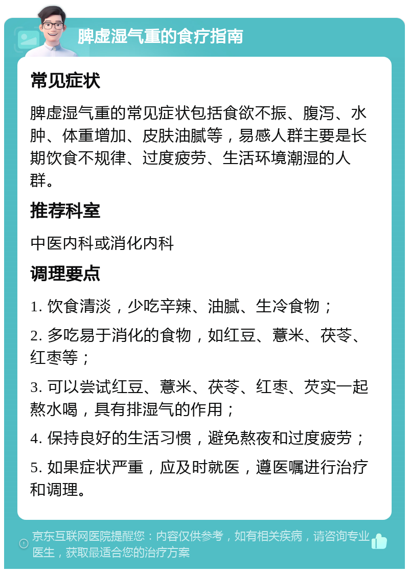 脾虚湿气重的食疗指南 常见症状 脾虚湿气重的常见症状包括食欲不振、腹泻、水肿、体重增加、皮肤油腻等，易感人群主要是长期饮食不规律、过度疲劳、生活环境潮湿的人群。 推荐科室 中医内科或消化内科 调理要点 1. 饮食清淡，少吃辛辣、油腻、生冷食物； 2. 多吃易于消化的食物，如红豆、薏米、茯苓、红枣等； 3. 可以尝试红豆、薏米、茯苓、红枣、芡实一起熬水喝，具有排湿气的作用； 4. 保持良好的生活习惯，避免熬夜和过度疲劳； 5. 如果症状严重，应及时就医，遵医嘱进行治疗和调理。