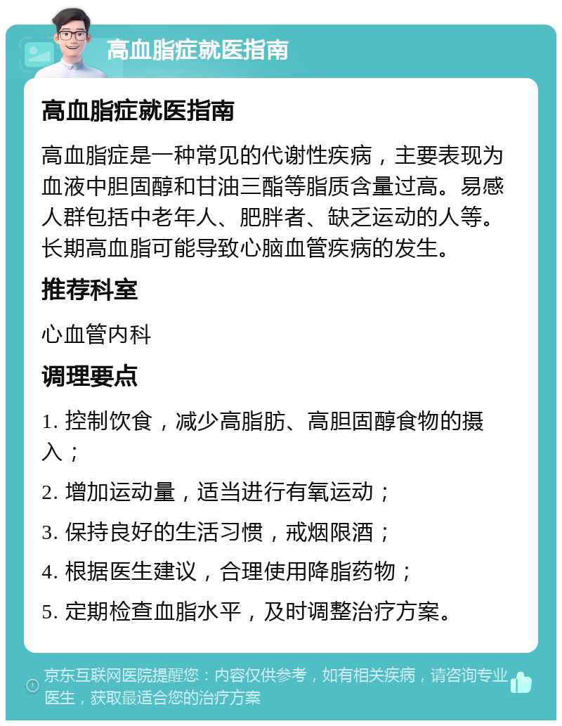 高血脂症就医指南 高血脂症就医指南 高血脂症是一种常见的代谢性疾病，主要表现为血液中胆固醇和甘油三酯等脂质含量过高。易感人群包括中老年人、肥胖者、缺乏运动的人等。长期高血脂可能导致心脑血管疾病的发生。 推荐科室 心血管内科 调理要点 1. 控制饮食，减少高脂肪、高胆固醇食物的摄入； 2. 增加运动量，适当进行有氧运动； 3. 保持良好的生活习惯，戒烟限酒； 4. 根据医生建议，合理使用降脂药物； 5. 定期检查血脂水平，及时调整治疗方案。