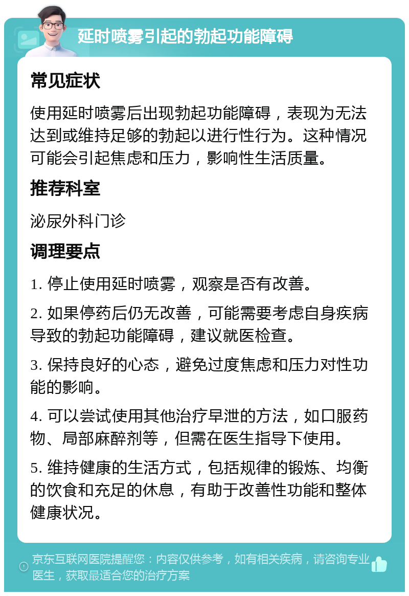 延时喷雾引起的勃起功能障碍 常见症状 使用延时喷雾后出现勃起功能障碍，表现为无法达到或维持足够的勃起以进行性行为。这种情况可能会引起焦虑和压力，影响性生活质量。 推荐科室 泌尿外科门诊 调理要点 1. 停止使用延时喷雾，观察是否有改善。 2. 如果停药后仍无改善，可能需要考虑自身疾病导致的勃起功能障碍，建议就医检查。 3. 保持良好的心态，避免过度焦虑和压力对性功能的影响。 4. 可以尝试使用其他治疗早泄的方法，如口服药物、局部麻醉剂等，但需在医生指导下使用。 5. 维持健康的生活方式，包括规律的锻炼、均衡的饮食和充足的休息，有助于改善性功能和整体健康状况。