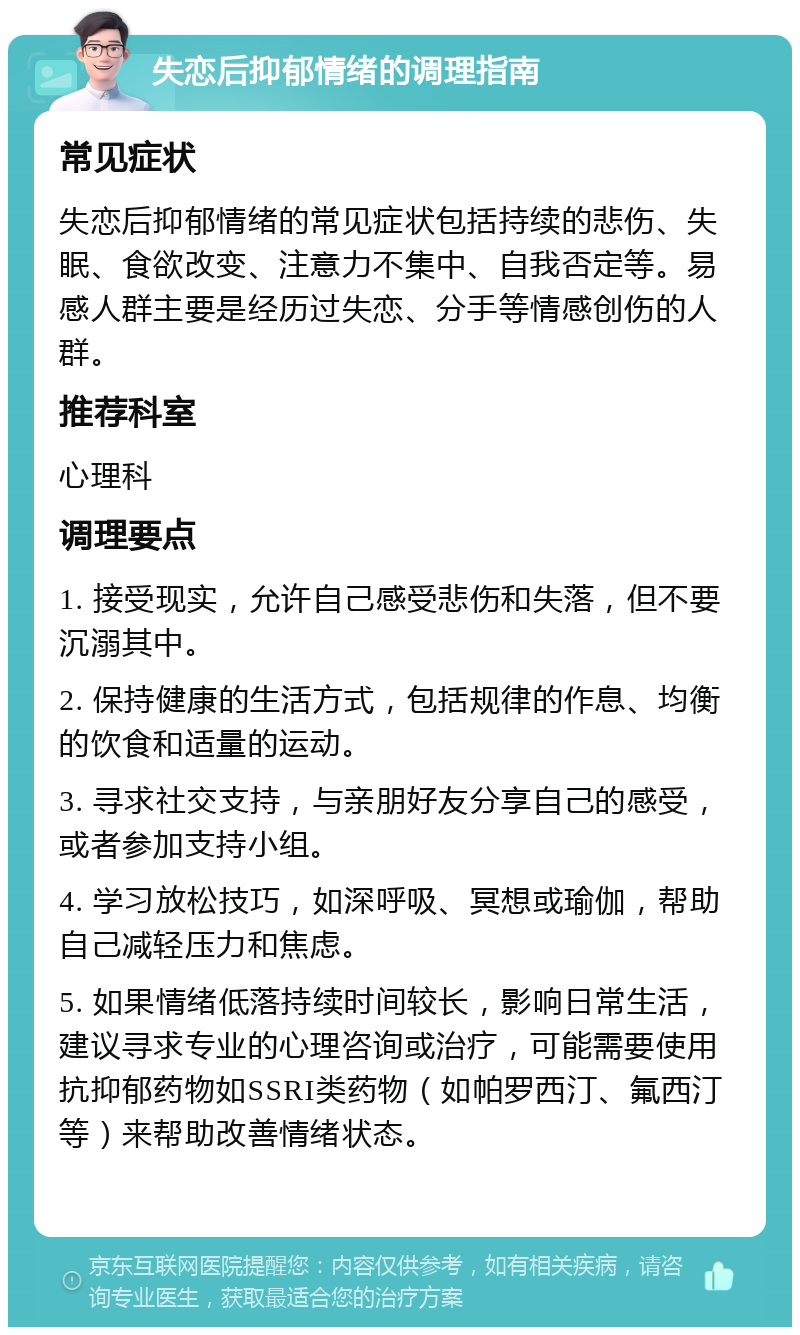 失恋后抑郁情绪的调理指南 常见症状 失恋后抑郁情绪的常见症状包括持续的悲伤、失眠、食欲改变、注意力不集中、自我否定等。易感人群主要是经历过失恋、分手等情感创伤的人群。 推荐科室 心理科 调理要点 1. 接受现实，允许自己感受悲伤和失落，但不要沉溺其中。 2. 保持健康的生活方式，包括规律的作息、均衡的饮食和适量的运动。 3. 寻求社交支持，与亲朋好友分享自己的感受，或者参加支持小组。 4. 学习放松技巧，如深呼吸、冥想或瑜伽，帮助自己减轻压力和焦虑。 5. 如果情绪低落持续时间较长，影响日常生活，建议寻求专业的心理咨询或治疗，可能需要使用抗抑郁药物如SSRI类药物（如帕罗西汀、氟西汀等）来帮助改善情绪状态。