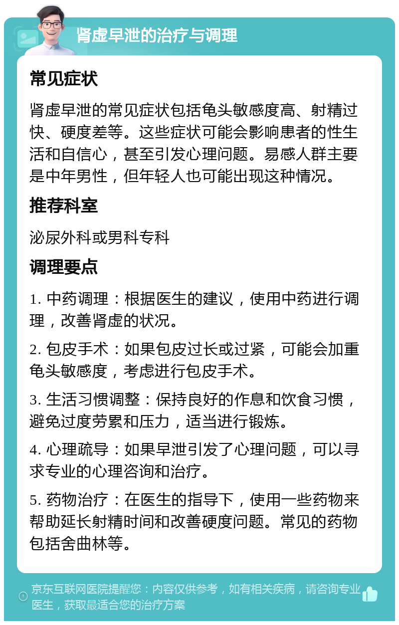 肾虚早泄的治疗与调理 常见症状 肾虚早泄的常见症状包括龟头敏感度高、射精过快、硬度差等。这些症状可能会影响患者的性生活和自信心，甚至引发心理问题。易感人群主要是中年男性，但年轻人也可能出现这种情况。 推荐科室 泌尿外科或男科专科 调理要点 1. 中药调理：根据医生的建议，使用中药进行调理，改善肾虚的状况。 2. 包皮手术：如果包皮过长或过紧，可能会加重龟头敏感度，考虑进行包皮手术。 3. 生活习惯调整：保持良好的作息和饮食习惯，避免过度劳累和压力，适当进行锻炼。 4. 心理疏导：如果早泄引发了心理问题，可以寻求专业的心理咨询和治疗。 5. 药物治疗：在医生的指导下，使用一些药物来帮助延长射精时间和改善硬度问题。常见的药物包括舍曲林等。