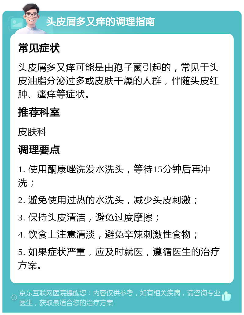 头皮屑多又痒的调理指南 常见症状 头皮屑多又痒可能是由孢子菌引起的，常见于头皮油脂分泌过多或皮肤干燥的人群，伴随头皮红肿、瘙痒等症状。 推荐科室 皮肤科 调理要点 1. 使用酮康唑洗发水洗头，等待15分钟后再冲洗； 2. 避免使用过热的水洗头，减少头皮刺激； 3. 保持头皮清洁，避免过度摩擦； 4. 饮食上注意清淡，避免辛辣刺激性食物； 5. 如果症状严重，应及时就医，遵循医生的治疗方案。