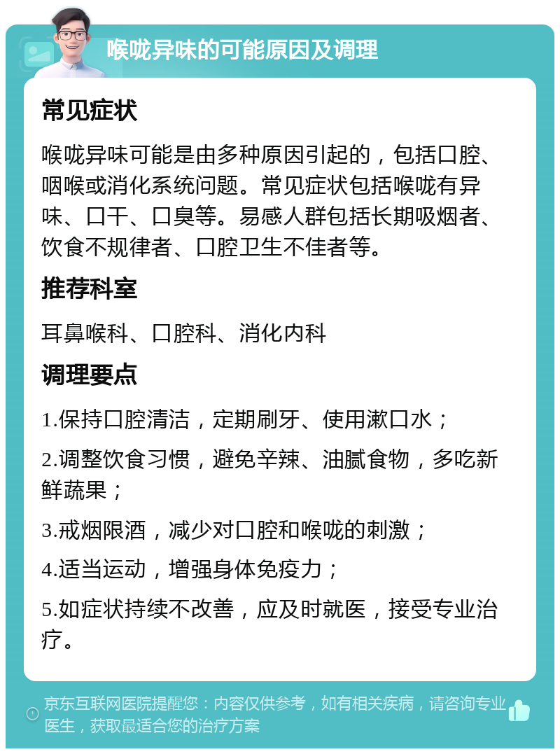 喉咙异味的可能原因及调理 常见症状 喉咙异味可能是由多种原因引起的，包括口腔、咽喉或消化系统问题。常见症状包括喉咙有异味、口干、口臭等。易感人群包括长期吸烟者、饮食不规律者、口腔卫生不佳者等。 推荐科室 耳鼻喉科、口腔科、消化内科 调理要点 1.保持口腔清洁，定期刷牙、使用漱口水； 2.调整饮食习惯，避免辛辣、油腻食物，多吃新鲜蔬果； 3.戒烟限酒，减少对口腔和喉咙的刺激； 4.适当运动，增强身体免疫力； 5.如症状持续不改善，应及时就医，接受专业治疗。