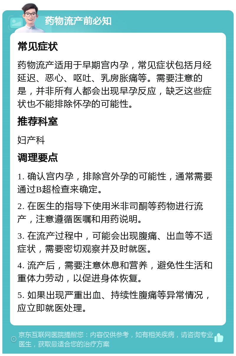 药物流产前必知 常见症状 药物流产适用于早期宫内孕，常见症状包括月经延迟、恶心、呕吐、乳房胀痛等。需要注意的是，并非所有人都会出现早孕反应，缺乏这些症状也不能排除怀孕的可能性。 推荐科室 妇产科 调理要点 1. 确认宫内孕，排除宫外孕的可能性，通常需要通过B超检查来确定。 2. 在医生的指导下使用米非司酮等药物进行流产，注意遵循医嘱和用药说明。 3. 在流产过程中，可能会出现腹痛、出血等不适症状，需要密切观察并及时就医。 4. 流产后，需要注意休息和营养，避免性生活和重体力劳动，以促进身体恢复。 5. 如果出现严重出血、持续性腹痛等异常情况，应立即就医处理。