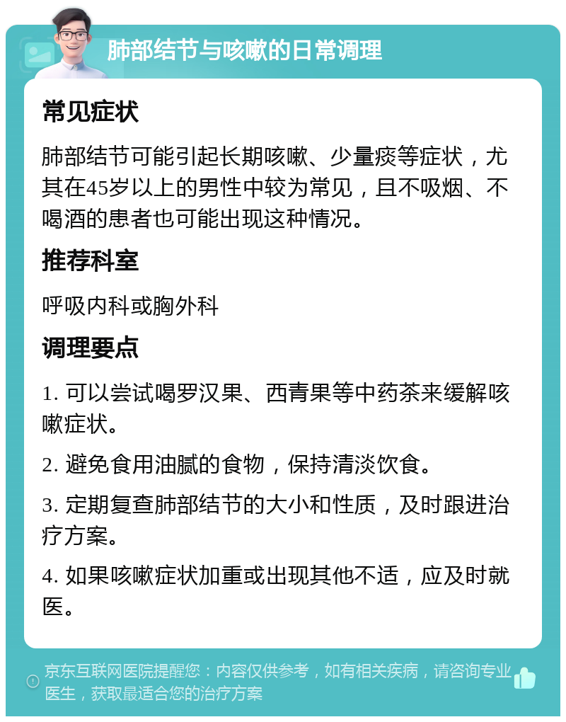 肺部结节与咳嗽的日常调理 常见症状 肺部结节可能引起长期咳嗽、少量痰等症状，尤其在45岁以上的男性中较为常见，且不吸烟、不喝酒的患者也可能出现这种情况。 推荐科室 呼吸内科或胸外科 调理要点 1. 可以尝试喝罗汉果、西青果等中药茶来缓解咳嗽症状。 2. 避免食用油腻的食物，保持清淡饮食。 3. 定期复查肺部结节的大小和性质，及时跟进治疗方案。 4. 如果咳嗽症状加重或出现其他不适，应及时就医。