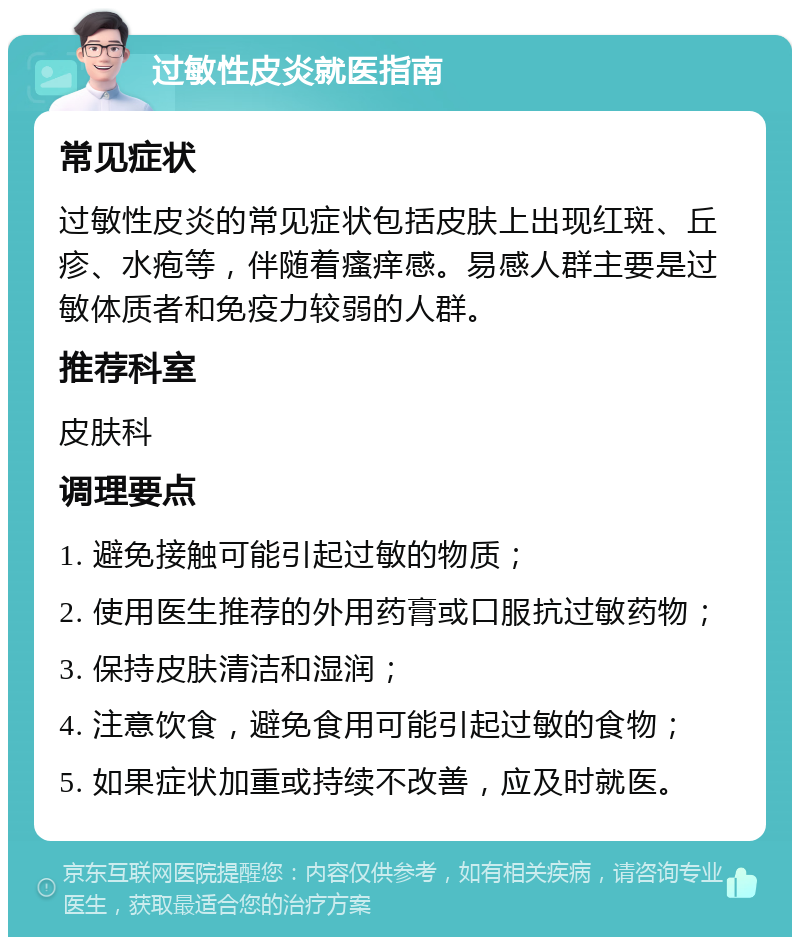 过敏性皮炎就医指南 常见症状 过敏性皮炎的常见症状包括皮肤上出现红斑、丘疹、水疱等，伴随着瘙痒感。易感人群主要是过敏体质者和免疫力较弱的人群。 推荐科室 皮肤科 调理要点 1. 避免接触可能引起过敏的物质； 2. 使用医生推荐的外用药膏或口服抗过敏药物； 3. 保持皮肤清洁和湿润； 4. 注意饮食，避免食用可能引起过敏的食物； 5. 如果症状加重或持续不改善，应及时就医。