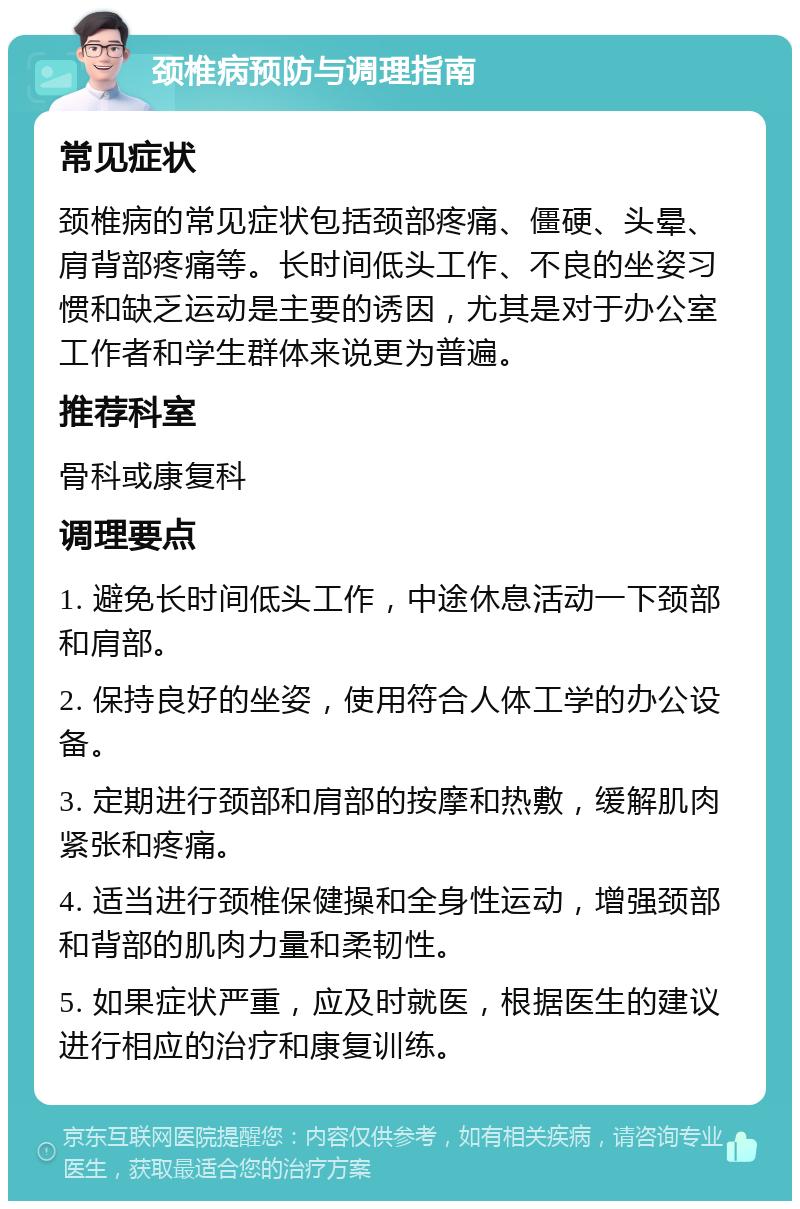 颈椎病预防与调理指南 常见症状 颈椎病的常见症状包括颈部疼痛、僵硬、头晕、肩背部疼痛等。长时间低头工作、不良的坐姿习惯和缺乏运动是主要的诱因，尤其是对于办公室工作者和学生群体来说更为普遍。 推荐科室 骨科或康复科 调理要点 1. 避免长时间低头工作，中途休息活动一下颈部和肩部。 2. 保持良好的坐姿，使用符合人体工学的办公设备。 3. 定期进行颈部和肩部的按摩和热敷，缓解肌肉紧张和疼痛。 4. 适当进行颈椎保健操和全身性运动，增强颈部和背部的肌肉力量和柔韧性。 5. 如果症状严重，应及时就医，根据医生的建议进行相应的治疗和康复训练。