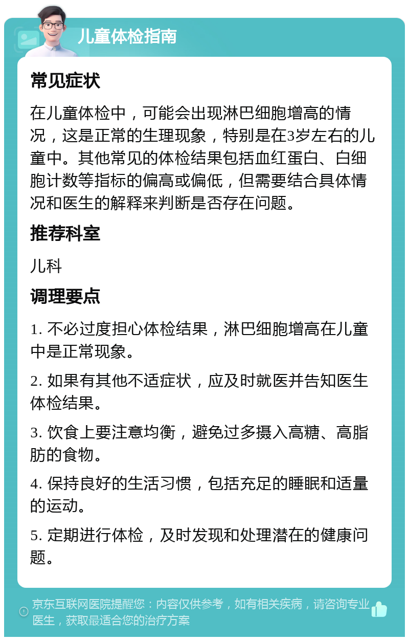 儿童体检指南 常见症状 在儿童体检中，可能会出现淋巴细胞增高的情况，这是正常的生理现象，特别是在3岁左右的儿童中。其他常见的体检结果包括血红蛋白、白细胞计数等指标的偏高或偏低，但需要结合具体情况和医生的解释来判断是否存在问题。 推荐科室 儿科 调理要点 1. 不必过度担心体检结果，淋巴细胞增高在儿童中是正常现象。 2. 如果有其他不适症状，应及时就医并告知医生体检结果。 3. 饮食上要注意均衡，避免过多摄入高糖、高脂肪的食物。 4. 保持良好的生活习惯，包括充足的睡眠和适量的运动。 5. 定期进行体检，及时发现和处理潜在的健康问题。