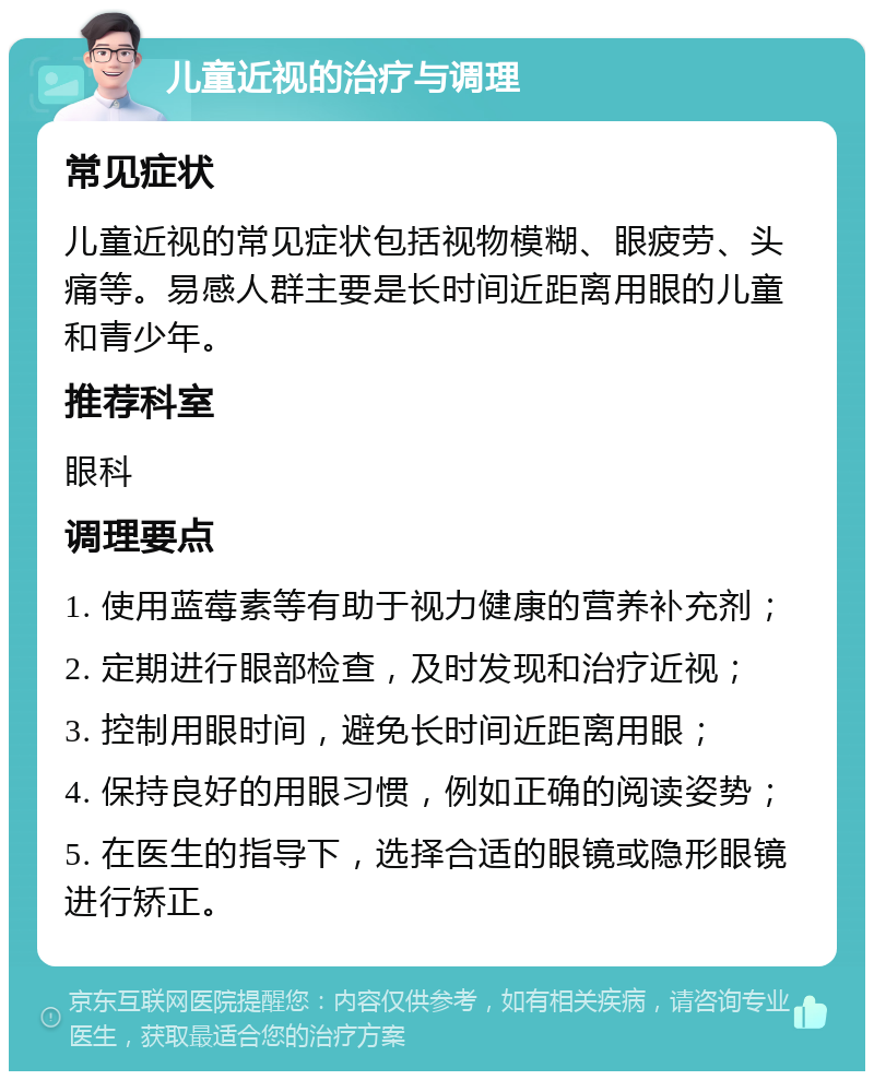 儿童近视的治疗与调理 常见症状 儿童近视的常见症状包括视物模糊、眼疲劳、头痛等。易感人群主要是长时间近距离用眼的儿童和青少年。 推荐科室 眼科 调理要点 1. 使用蓝莓素等有助于视力健康的营养补充剂； 2. 定期进行眼部检查，及时发现和治疗近视； 3. 控制用眼时间，避免长时间近距离用眼； 4. 保持良好的用眼习惯，例如正确的阅读姿势； 5. 在医生的指导下，选择合适的眼镜或隐形眼镜进行矫正。