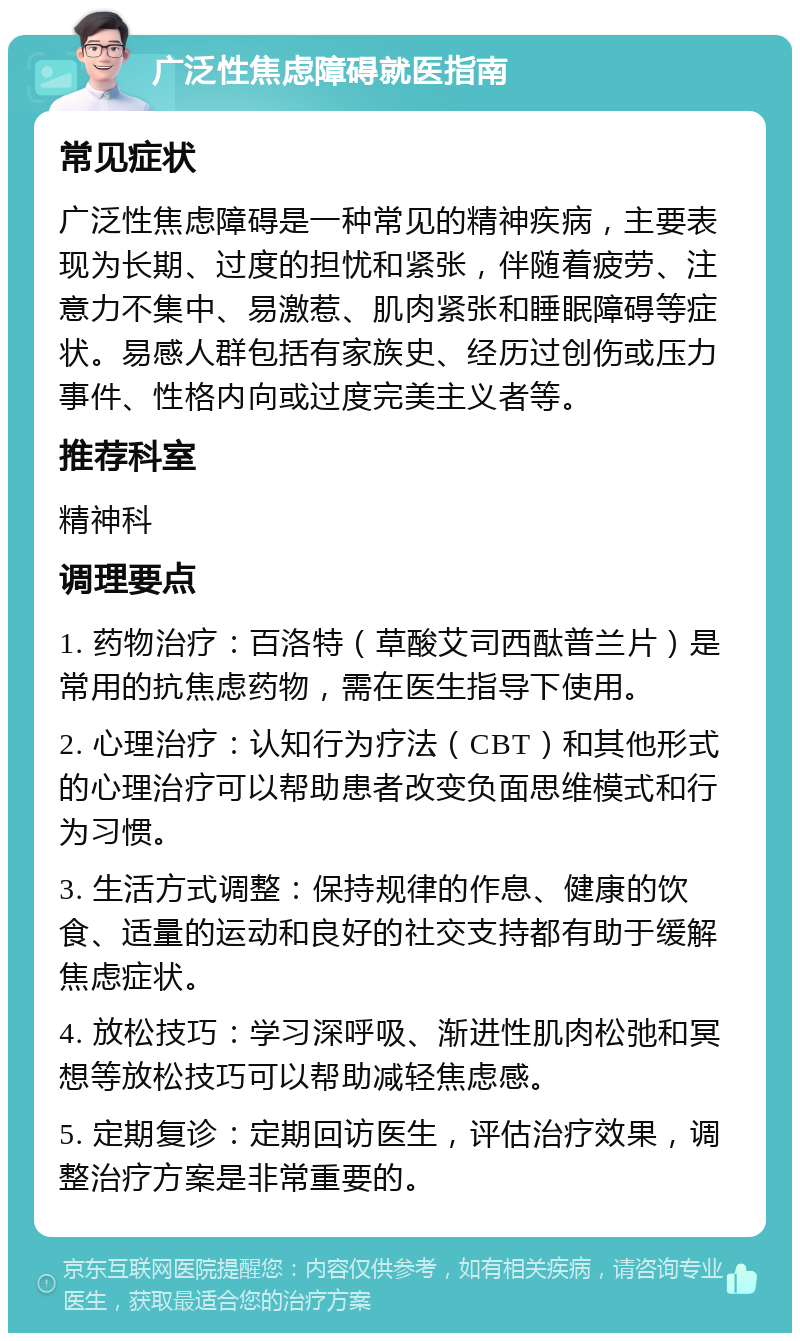 广泛性焦虑障碍就医指南 常见症状 广泛性焦虑障碍是一种常见的精神疾病，主要表现为长期、过度的担忧和紧张，伴随着疲劳、注意力不集中、易激惹、肌肉紧张和睡眠障碍等症状。易感人群包括有家族史、经历过创伤或压力事件、性格内向或过度完美主义者等。 推荐科室 精神科 调理要点 1. 药物治疗：百洛特（草酸艾司西酞普兰片）是常用的抗焦虑药物，需在医生指导下使用。 2. 心理治疗：认知行为疗法（CBT）和其他形式的心理治疗可以帮助患者改变负面思维模式和行为习惯。 3. 生活方式调整：保持规律的作息、健康的饮食、适量的运动和良好的社交支持都有助于缓解焦虑症状。 4. 放松技巧：学习深呼吸、渐进性肌肉松弛和冥想等放松技巧可以帮助减轻焦虑感。 5. 定期复诊：定期回访医生，评估治疗效果，调整治疗方案是非常重要的。