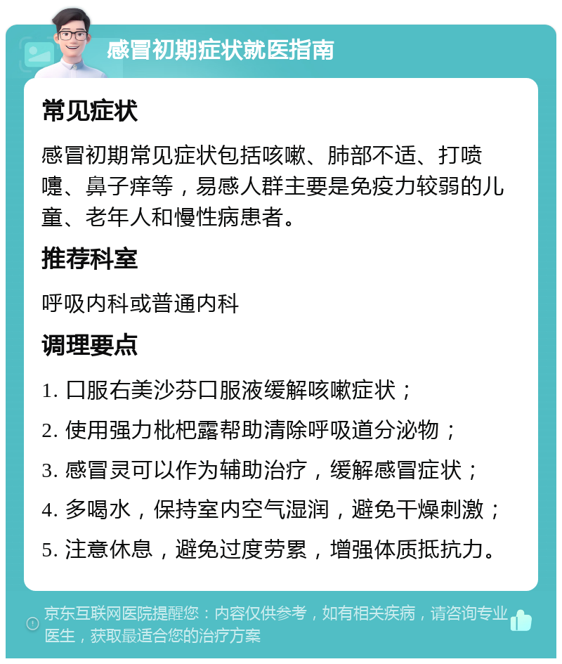 感冒初期症状就医指南 常见症状 感冒初期常见症状包括咳嗽、肺部不适、打喷嚏、鼻子痒等，易感人群主要是免疫力较弱的儿童、老年人和慢性病患者。 推荐科室 呼吸内科或普通内科 调理要点 1. 口服右美沙芬口服液缓解咳嗽症状； 2. 使用强力枇杷露帮助清除呼吸道分泌物； 3. 感冒灵可以作为辅助治疗，缓解感冒症状； 4. 多喝水，保持室内空气湿润，避免干燥刺激； 5. 注意休息，避免过度劳累，增强体质抵抗力。