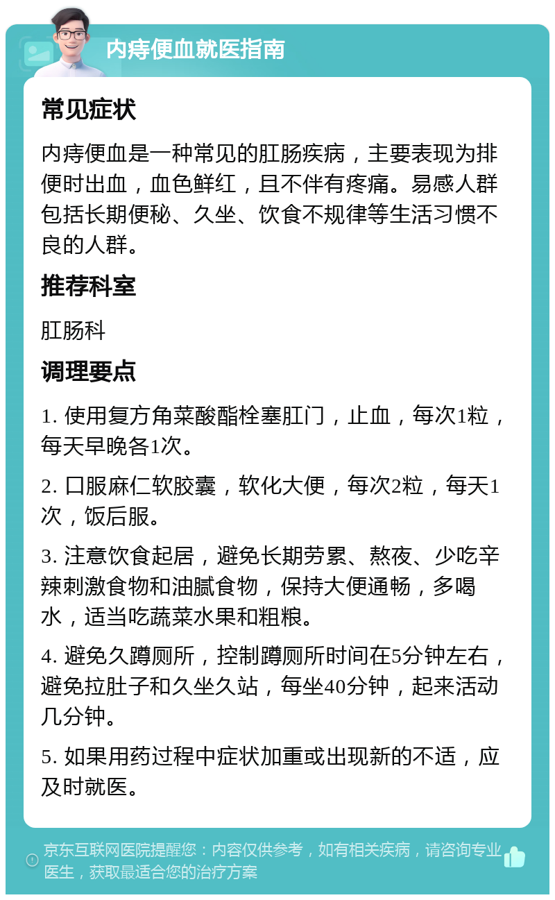 内痔便血就医指南 常见症状 内痔便血是一种常见的肛肠疾病，主要表现为排便时出血，血色鲜红，且不伴有疼痛。易感人群包括长期便秘、久坐、饮食不规律等生活习惯不良的人群。 推荐科室 肛肠科 调理要点 1. 使用复方角菜酸酯栓塞肛门，止血，每次1粒，每天早晚各1次。 2. 口服麻仁软胶囊，软化大便，每次2粒，每天1次，饭后服。 3. 注意饮食起居，避免长期劳累、熬夜、少吃辛辣刺激食物和油腻食物，保持大便通畅，多喝水，适当吃蔬菜水果和粗粮。 4. 避免久蹲厕所，控制蹲厕所时间在5分钟左右，避免拉肚子和久坐久站，每坐40分钟，起来活动几分钟。 5. 如果用药过程中症状加重或出现新的不适，应及时就医。