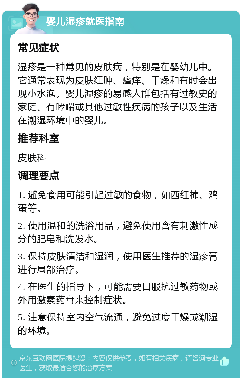 婴儿湿疹就医指南 常见症状 湿疹是一种常见的皮肤病，特别是在婴幼儿中。它通常表现为皮肤红肿、瘙痒、干燥和有时会出现小水泡。婴儿湿疹的易感人群包括有过敏史的家庭、有哮喘或其他过敏性疾病的孩子以及生活在潮湿环境中的婴儿。 推荐科室 皮肤科 调理要点 1. 避免食用可能引起过敏的食物，如西红柿、鸡蛋等。 2. 使用温和的洗浴用品，避免使用含有刺激性成分的肥皂和洗发水。 3. 保持皮肤清洁和湿润，使用医生推荐的湿疹膏进行局部治疗。 4. 在医生的指导下，可能需要口服抗过敏药物或外用激素药膏来控制症状。 5. 注意保持室内空气流通，避免过度干燥或潮湿的环境。