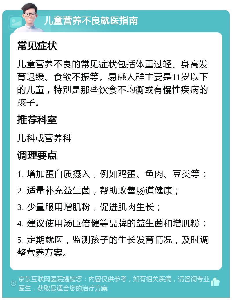 儿童营养不良就医指南 常见症状 儿童营养不良的常见症状包括体重过轻、身高发育迟缓、食欲不振等。易感人群主要是11岁以下的儿童，特别是那些饮食不均衡或有慢性疾病的孩子。 推荐科室 儿科或营养科 调理要点 1. 增加蛋白质摄入，例如鸡蛋、鱼肉、豆类等； 2. 适量补充益生菌，帮助改善肠道健康； 3. 少量服用增肌粉，促进肌肉生长； 4. 建议使用汤臣倍健等品牌的益生菌和增肌粉； 5. 定期就医，监测孩子的生长发育情况，及时调整营养方案。