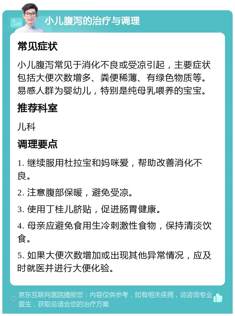 小儿腹泻的治疗与调理 常见症状 小儿腹泻常见于消化不良或受凉引起，主要症状包括大便次数增多、粪便稀薄、有绿色物质等。易感人群为婴幼儿，特别是纯母乳喂养的宝宝。 推荐科室 儿科 调理要点 1. 继续服用杜拉宝和妈咪爱，帮助改善消化不良。 2. 注意腹部保暖，避免受凉。 3. 使用丁桂儿脐贴，促进肠胃健康。 4. 母亲应避免食用生冷刺激性食物，保持清淡饮食。 5. 如果大便次数增加或出现其他异常情况，应及时就医并进行大便化验。