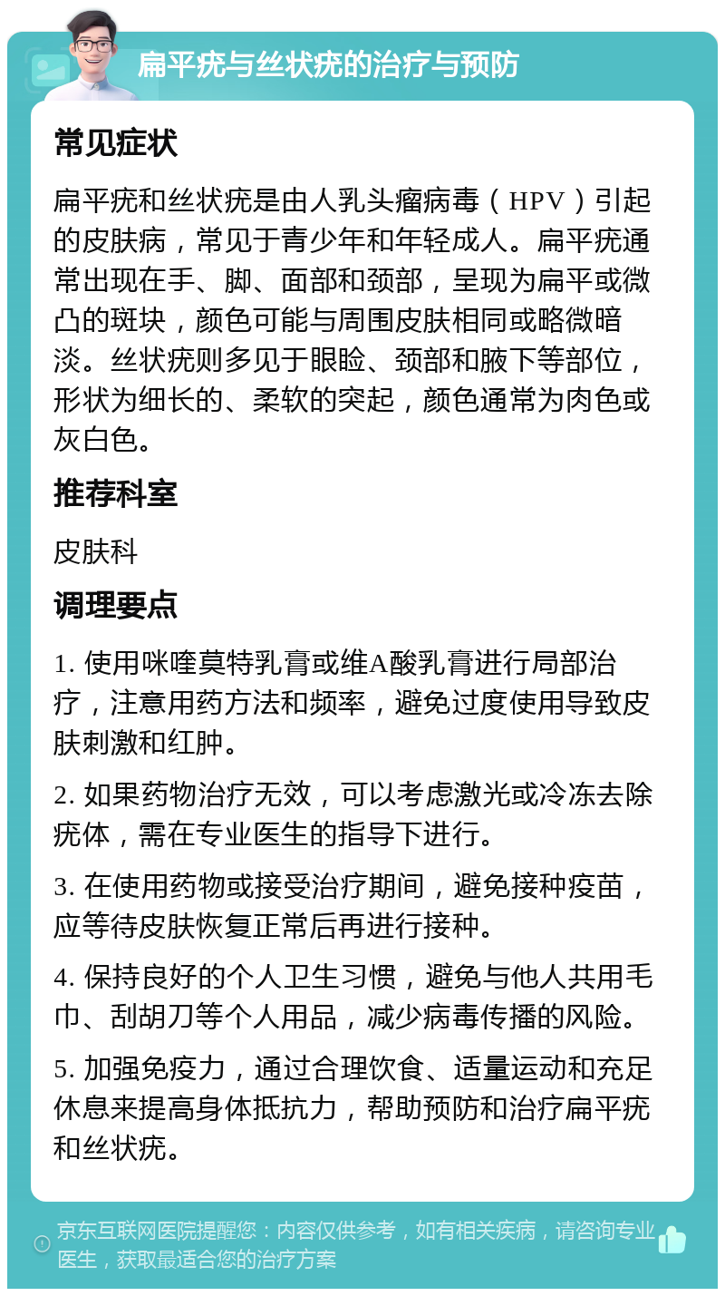 扁平疣与丝状疣的治疗与预防 常见症状 扁平疣和丝状疣是由人乳头瘤病毒（HPV）引起的皮肤病，常见于青少年和年轻成人。扁平疣通常出现在手、脚、面部和颈部，呈现为扁平或微凸的斑块，颜色可能与周围皮肤相同或略微暗淡。丝状疣则多见于眼睑、颈部和腋下等部位，形状为细长的、柔软的突起，颜色通常为肉色或灰白色。 推荐科室 皮肤科 调理要点 1. 使用咪喹莫特乳膏或维A酸乳膏进行局部治疗，注意用药方法和频率，避免过度使用导致皮肤刺激和红肿。 2. 如果药物治疗无效，可以考虑激光或冷冻去除疣体，需在专业医生的指导下进行。 3. 在使用药物或接受治疗期间，避免接种疫苗，应等待皮肤恢复正常后再进行接种。 4. 保持良好的个人卫生习惯，避免与他人共用毛巾、刮胡刀等个人用品，减少病毒传播的风险。 5. 加强免疫力，通过合理饮食、适量运动和充足休息来提高身体抵抗力，帮助预防和治疗扁平疣和丝状疣。