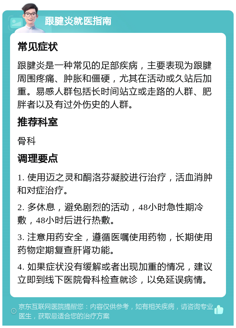 跟腱炎就医指南 常见症状 跟腱炎是一种常见的足部疾病，主要表现为跟腱周围疼痛、肿胀和僵硬，尤其在活动或久站后加重。易感人群包括长时间站立或走路的人群、肥胖者以及有过外伤史的人群。 推荐科室 骨科 调理要点 1. 使用迈之灵和酮洛芬凝胶进行治疗，活血消肿和对症治疗。 2. 多休息，避免剧烈的活动，48小时急性期冷敷，48小时后进行热敷。 3. 注意用药安全，遵循医嘱使用药物，长期使用药物定期复查肝肾功能。 4. 如果症状没有缓解或者出现加重的情况，建议立即到线下医院骨科检查就诊，以免延误病情。