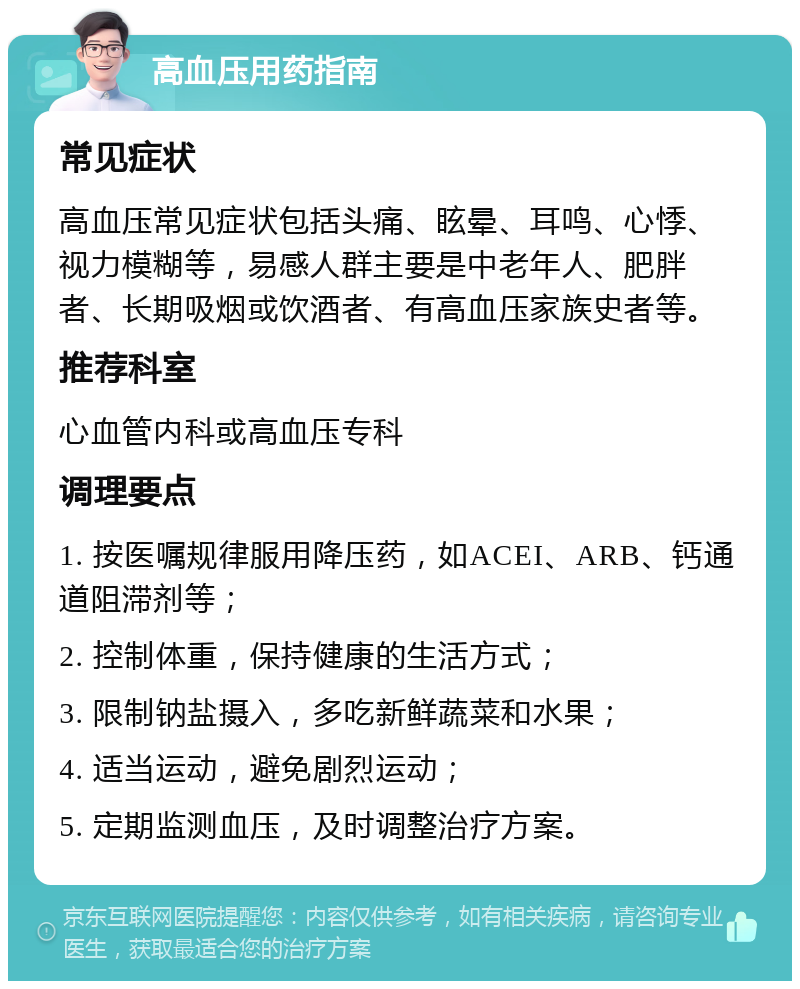 高血压用药指南 常见症状 高血压常见症状包括头痛、眩晕、耳鸣、心悸、视力模糊等，易感人群主要是中老年人、肥胖者、长期吸烟或饮酒者、有高血压家族史者等。 推荐科室 心血管内科或高血压专科 调理要点 1. 按医嘱规律服用降压药，如ACEI、ARB、钙通道阻滞剂等； 2. 控制体重，保持健康的生活方式； 3. 限制钠盐摄入，多吃新鲜蔬菜和水果； 4. 适当运动，避免剧烈运动； 5. 定期监测血压，及时调整治疗方案。