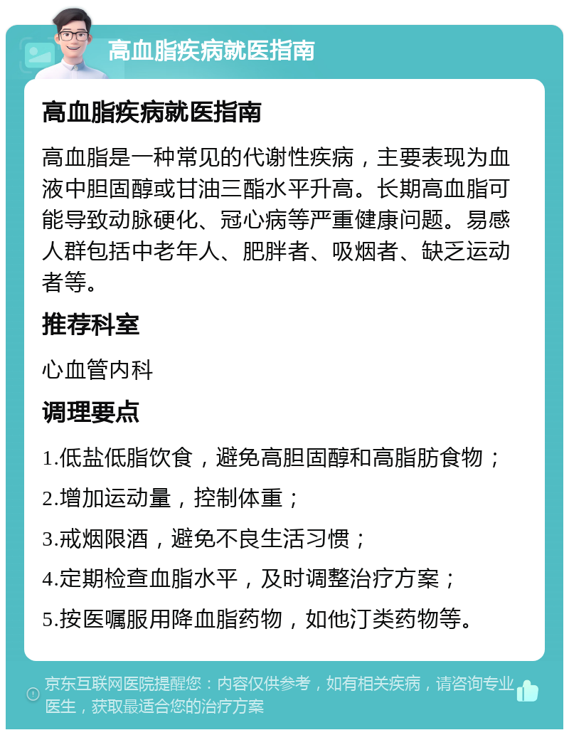 高血脂疾病就医指南 高血脂疾病就医指南 高血脂是一种常见的代谢性疾病，主要表现为血液中胆固醇或甘油三酯水平升高。长期高血脂可能导致动脉硬化、冠心病等严重健康问题。易感人群包括中老年人、肥胖者、吸烟者、缺乏运动者等。 推荐科室 心血管内科 调理要点 1.低盐低脂饮食，避免高胆固醇和高脂肪食物； 2.增加运动量，控制体重； 3.戒烟限酒，避免不良生活习惯； 4.定期检查血脂水平，及时调整治疗方案； 5.按医嘱服用降血脂药物，如他汀类药物等。