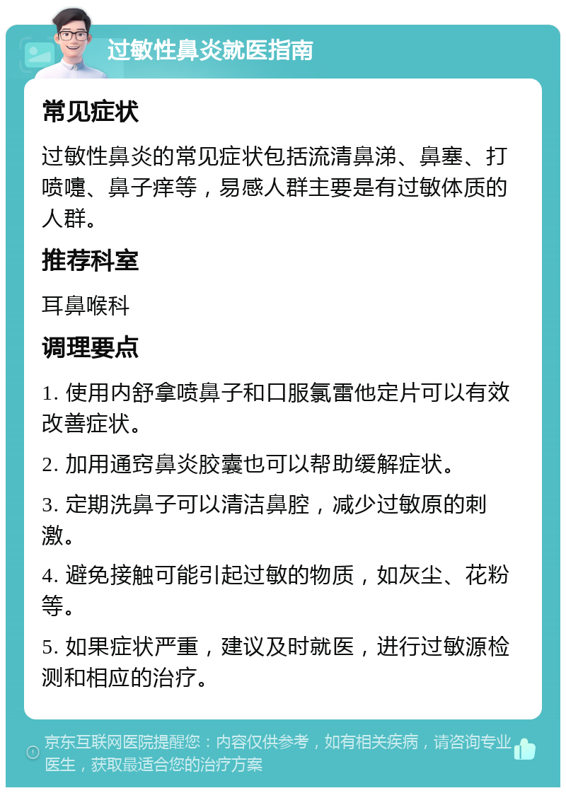 过敏性鼻炎就医指南 常见症状 过敏性鼻炎的常见症状包括流清鼻涕、鼻塞、打喷嚏、鼻子痒等，易感人群主要是有过敏体质的人群。 推荐科室 耳鼻喉科 调理要点 1. 使用内舒拿喷鼻子和口服氯雷他定片可以有效改善症状。 2. 加用通窍鼻炎胶囊也可以帮助缓解症状。 3. 定期洗鼻子可以清洁鼻腔，减少过敏原的刺激。 4. 避免接触可能引起过敏的物质，如灰尘、花粉等。 5. 如果症状严重，建议及时就医，进行过敏源检测和相应的治疗。