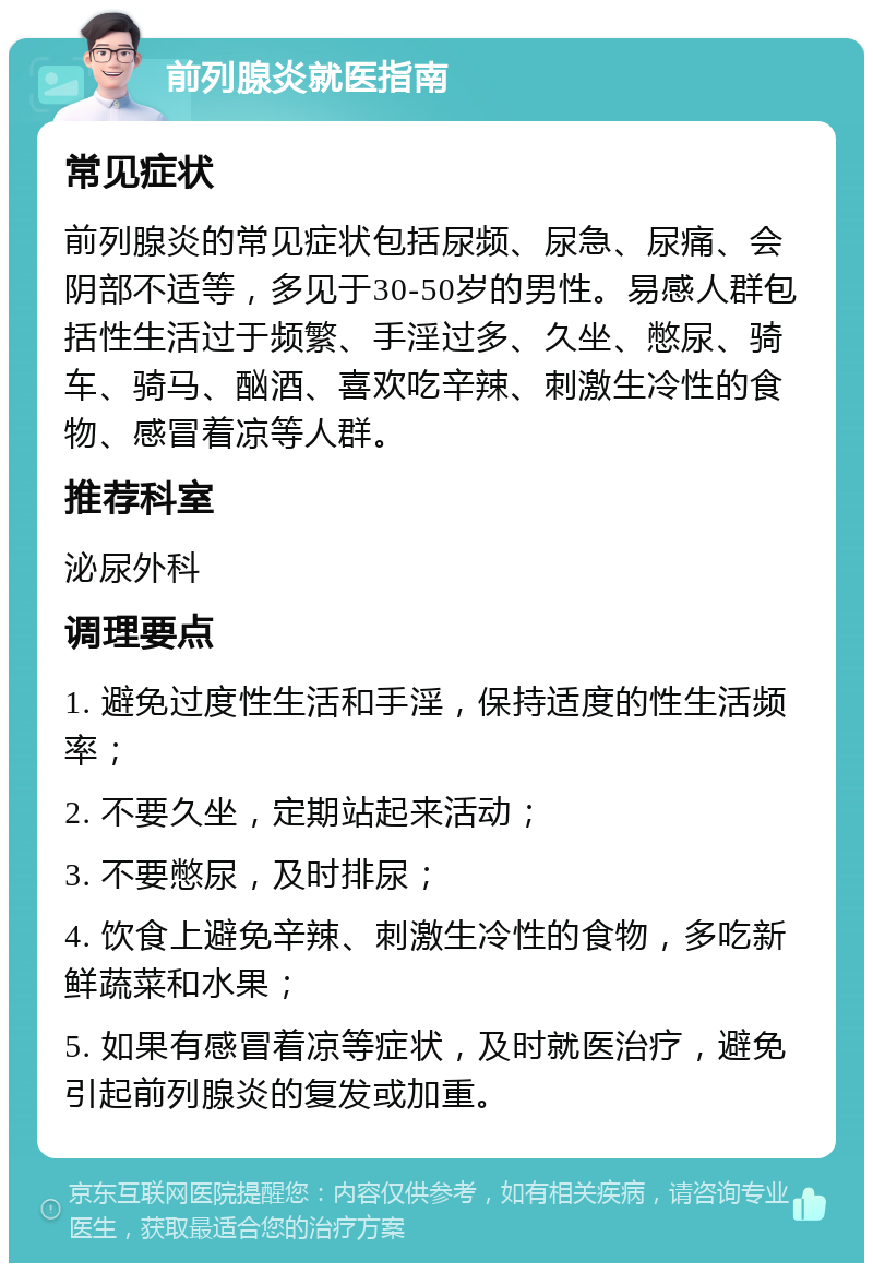 前列腺炎就医指南 常见症状 前列腺炎的常见症状包括尿频、尿急、尿痛、会阴部不适等，多见于30-50岁的男性。易感人群包括性生活过于频繁、手淫过多、久坐、憋尿、骑车、骑马、酗酒、喜欢吃辛辣、刺激生冷性的食物、感冒着凉等人群。 推荐科室 泌尿外科 调理要点 1. 避免过度性生活和手淫，保持适度的性生活频率； 2. 不要久坐，定期站起来活动； 3. 不要憋尿，及时排尿； 4. 饮食上避免辛辣、刺激生冷性的食物，多吃新鲜蔬菜和水果； 5. 如果有感冒着凉等症状，及时就医治疗，避免引起前列腺炎的复发或加重。