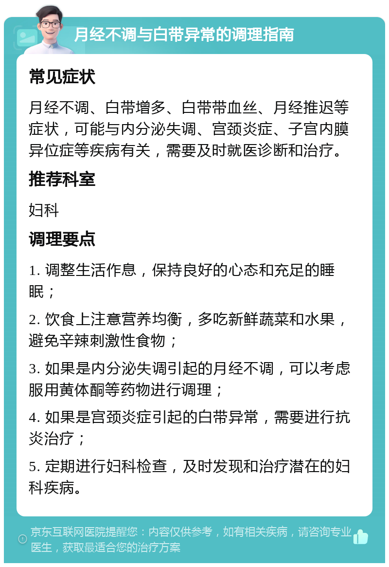 月经不调与白带异常的调理指南 常见症状 月经不调、白带增多、白带带血丝、月经推迟等症状，可能与内分泌失调、宫颈炎症、子宫内膜异位症等疾病有关，需要及时就医诊断和治疗。 推荐科室 妇科 调理要点 1. 调整生活作息，保持良好的心态和充足的睡眠； 2. 饮食上注意营养均衡，多吃新鲜蔬菜和水果，避免辛辣刺激性食物； 3. 如果是内分泌失调引起的月经不调，可以考虑服用黄体酮等药物进行调理； 4. 如果是宫颈炎症引起的白带异常，需要进行抗炎治疗； 5. 定期进行妇科检查，及时发现和治疗潜在的妇科疾病。