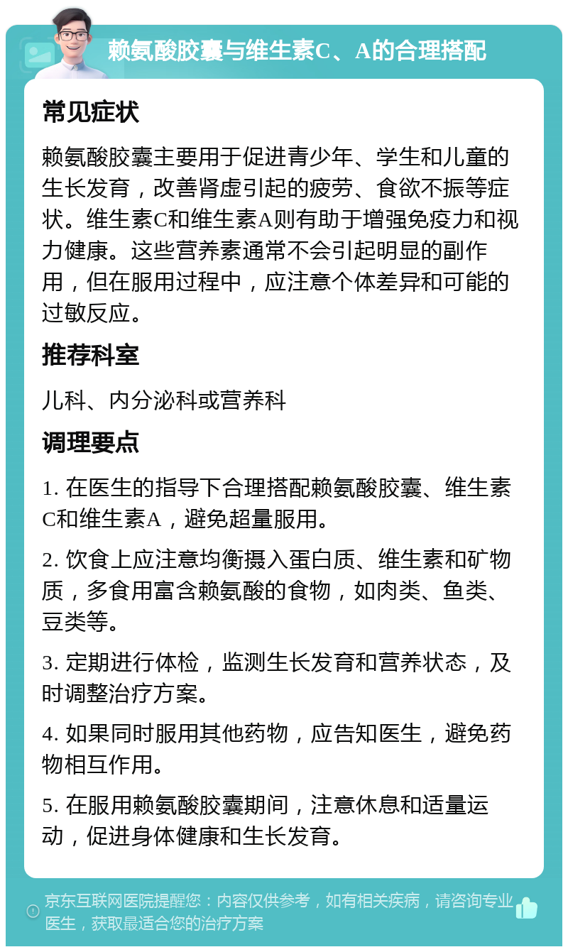 赖氨酸胶囊与维生素C、A的合理搭配 常见症状 赖氨酸胶囊主要用于促进青少年、学生和儿童的生长发育，改善肾虚引起的疲劳、食欲不振等症状。维生素C和维生素A则有助于增强免疫力和视力健康。这些营养素通常不会引起明显的副作用，但在服用过程中，应注意个体差异和可能的过敏反应。 推荐科室 儿科、内分泌科或营养科 调理要点 1. 在医生的指导下合理搭配赖氨酸胶囊、维生素C和维生素A，避免超量服用。 2. 饮食上应注意均衡摄入蛋白质、维生素和矿物质，多食用富含赖氨酸的食物，如肉类、鱼类、豆类等。 3. 定期进行体检，监测生长发育和营养状态，及时调整治疗方案。 4. 如果同时服用其他药物，应告知医生，避免药物相互作用。 5. 在服用赖氨酸胶囊期间，注意休息和适量运动，促进身体健康和生长发育。