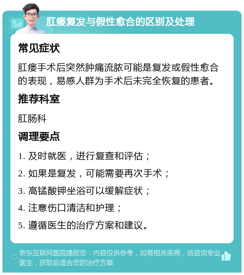 肛瘘复发与假性愈合的区别及处理 常见症状 肛瘘手术后突然肿痛流脓可能是复发或假性愈合的表现，易感人群为手术后未完全恢复的患者。 推荐科室 肛肠科 调理要点 1. 及时就医，进行复查和评估； 2. 如果是复发，可能需要再次手术； 3. 高锰酸钾坐浴可以缓解症状； 4. 注意伤口清洁和护理； 5. 遵循医生的治疗方案和建议。