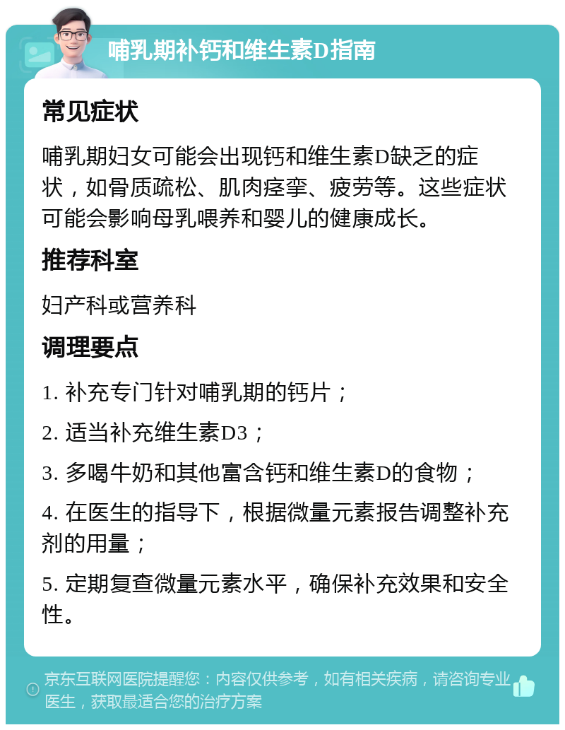 哺乳期补钙和维生素D指南 常见症状 哺乳期妇女可能会出现钙和维生素D缺乏的症状，如骨质疏松、肌肉痉挛、疲劳等。这些症状可能会影响母乳喂养和婴儿的健康成长。 推荐科室 妇产科或营养科 调理要点 1. 补充专门针对哺乳期的钙片； 2. 适当补充维生素D3； 3. 多喝牛奶和其他富含钙和维生素D的食物； 4. 在医生的指导下，根据微量元素报告调整补充剂的用量； 5. 定期复查微量元素水平，确保补充效果和安全性。