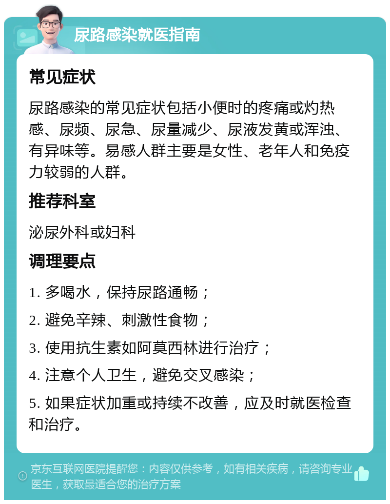 尿路感染就医指南 常见症状 尿路感染的常见症状包括小便时的疼痛或灼热感、尿频、尿急、尿量减少、尿液发黄或浑浊、有异味等。易感人群主要是女性、老年人和免疫力较弱的人群。 推荐科室 泌尿外科或妇科 调理要点 1. 多喝水，保持尿路通畅； 2. 避免辛辣、刺激性食物； 3. 使用抗生素如阿莫西林进行治疗； 4. 注意个人卫生，避免交叉感染； 5. 如果症状加重或持续不改善，应及时就医检查和治疗。