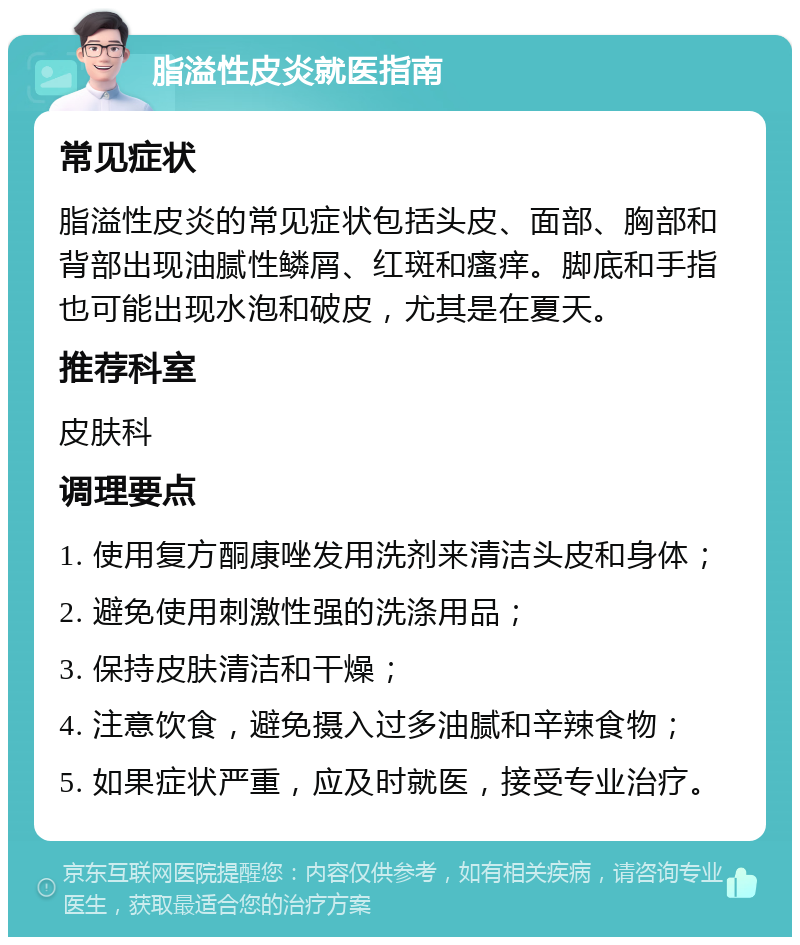 脂溢性皮炎就医指南 常见症状 脂溢性皮炎的常见症状包括头皮、面部、胸部和背部出现油腻性鳞屑、红斑和瘙痒。脚底和手指也可能出现水泡和破皮，尤其是在夏天。 推荐科室 皮肤科 调理要点 1. 使用复方酮康唑发用洗剂来清洁头皮和身体； 2. 避免使用刺激性强的洗涤用品； 3. 保持皮肤清洁和干燥； 4. 注意饮食，避免摄入过多油腻和辛辣食物； 5. 如果症状严重，应及时就医，接受专业治疗。