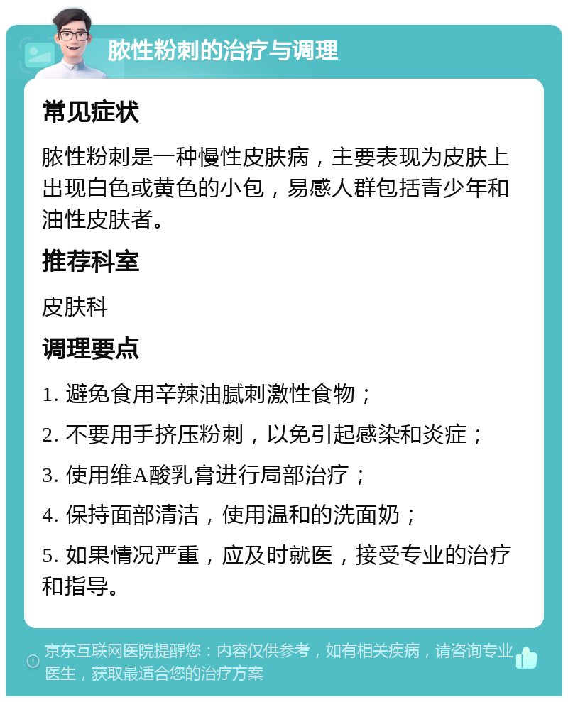 脓性粉刺的治疗与调理 常见症状 脓性粉刺是一种慢性皮肤病，主要表现为皮肤上出现白色或黄色的小包，易感人群包括青少年和油性皮肤者。 推荐科室 皮肤科 调理要点 1. 避免食用辛辣油腻刺激性食物； 2. 不要用手挤压粉刺，以免引起感染和炎症； 3. 使用维A酸乳膏进行局部治疗； 4. 保持面部清洁，使用温和的洗面奶； 5. 如果情况严重，应及时就医，接受专业的治疗和指导。