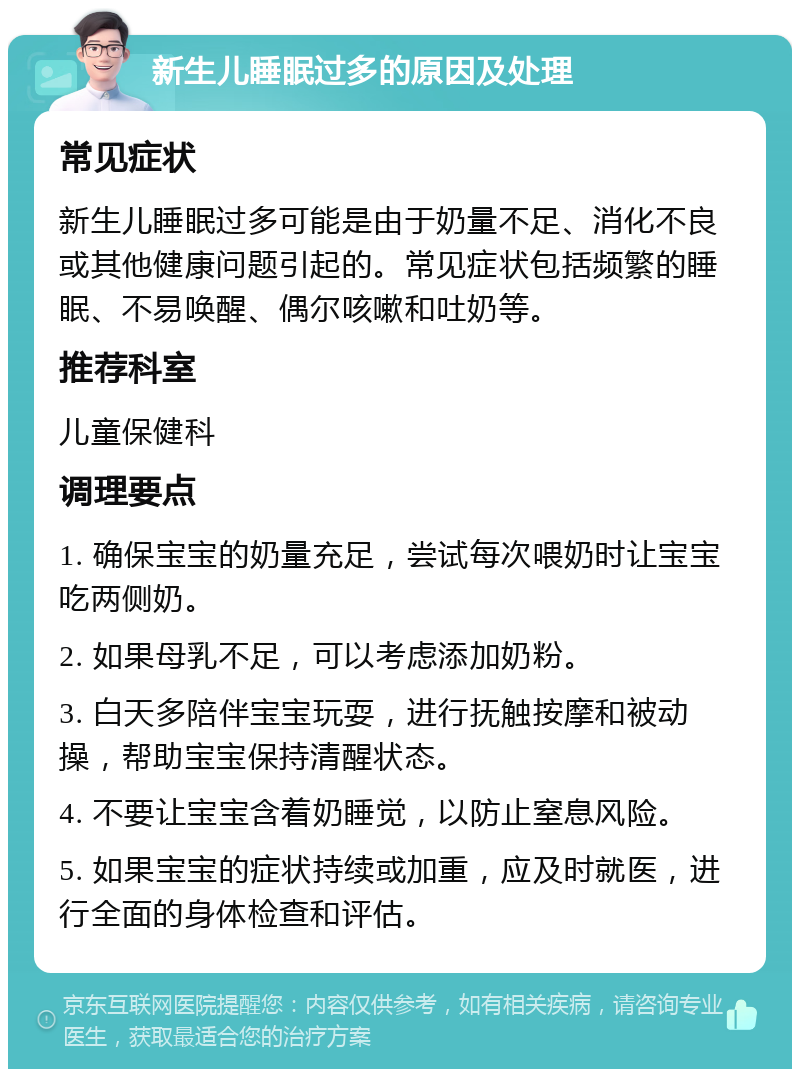 新生儿睡眠过多的原因及处理 常见症状 新生儿睡眠过多可能是由于奶量不足、消化不良或其他健康问题引起的。常见症状包括频繁的睡眠、不易唤醒、偶尔咳嗽和吐奶等。 推荐科室 儿童保健科 调理要点 1. 确保宝宝的奶量充足，尝试每次喂奶时让宝宝吃两侧奶。 2. 如果母乳不足，可以考虑添加奶粉。 3. 白天多陪伴宝宝玩耍，进行抚触按摩和被动操，帮助宝宝保持清醒状态。 4. 不要让宝宝含着奶睡觉，以防止窒息风险。 5. 如果宝宝的症状持续或加重，应及时就医，进行全面的身体检查和评估。