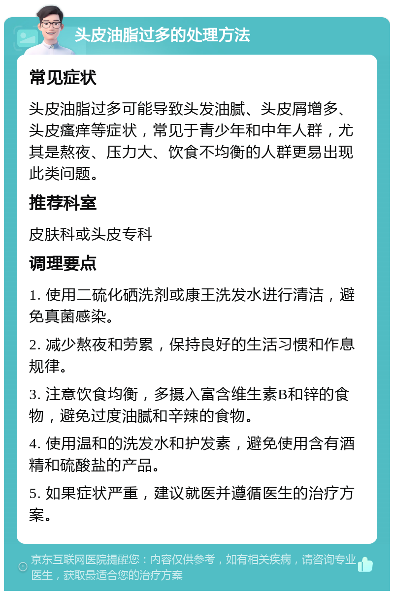 头皮油脂过多的处理方法 常见症状 头皮油脂过多可能导致头发油腻、头皮屑增多、头皮瘙痒等症状，常见于青少年和中年人群，尤其是熬夜、压力大、饮食不均衡的人群更易出现此类问题。 推荐科室 皮肤科或头皮专科 调理要点 1. 使用二硫化硒洗剂或康王洗发水进行清洁，避免真菌感染。 2. 减少熬夜和劳累，保持良好的生活习惯和作息规律。 3. 注意饮食均衡，多摄入富含维生素B和锌的食物，避免过度油腻和辛辣的食物。 4. 使用温和的洗发水和护发素，避免使用含有酒精和硫酸盐的产品。 5. 如果症状严重，建议就医并遵循医生的治疗方案。