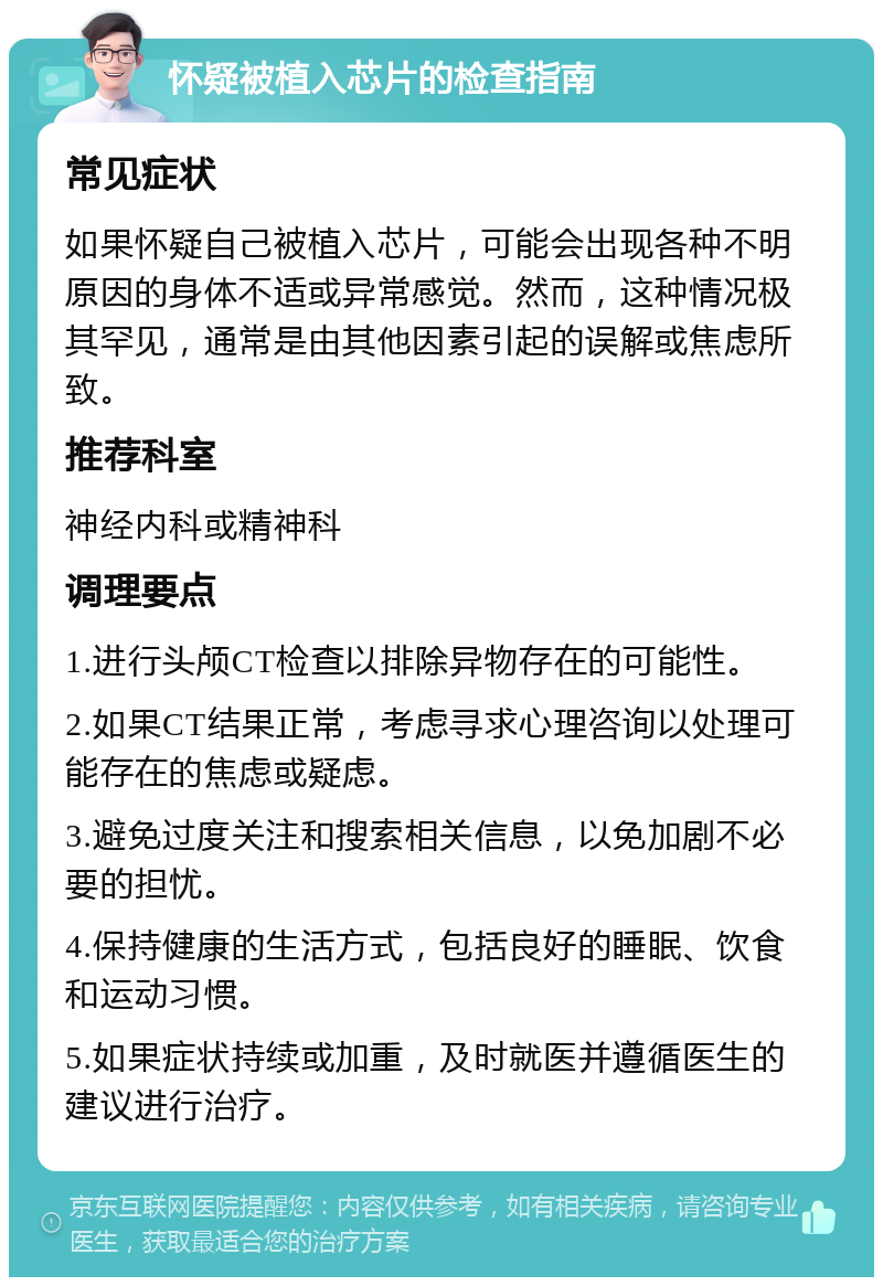 怀疑被植入芯片的检查指南 常见症状 如果怀疑自己被植入芯片，可能会出现各种不明原因的身体不适或异常感觉。然而，这种情况极其罕见，通常是由其他因素引起的误解或焦虑所致。 推荐科室 神经内科或精神科 调理要点 1.进行头颅CT检查以排除异物存在的可能性。 2.如果CT结果正常，考虑寻求心理咨询以处理可能存在的焦虑或疑虑。 3.避免过度关注和搜索相关信息，以免加剧不必要的担忧。 4.保持健康的生活方式，包括良好的睡眠、饮食和运动习惯。 5.如果症状持续或加重，及时就医并遵循医生的建议进行治疗。