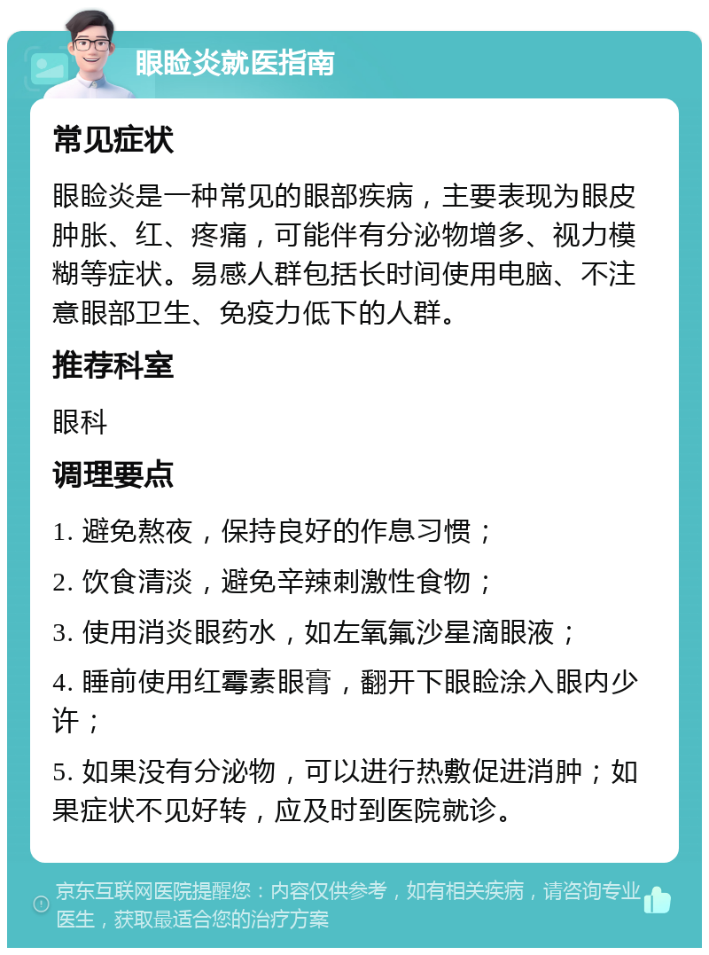 眼睑炎就医指南 常见症状 眼睑炎是一种常见的眼部疾病，主要表现为眼皮肿胀、红、疼痛，可能伴有分泌物增多、视力模糊等症状。易感人群包括长时间使用电脑、不注意眼部卫生、免疫力低下的人群。 推荐科室 眼科 调理要点 1. 避免熬夜，保持良好的作息习惯； 2. 饮食清淡，避免辛辣刺激性食物； 3. 使用消炎眼药水，如左氧氟沙星滴眼液； 4. 睡前使用红霉素眼膏，翻开下眼睑涂入眼内少许； 5. 如果没有分泌物，可以进行热敷促进消肿；如果症状不见好转，应及时到医院就诊。